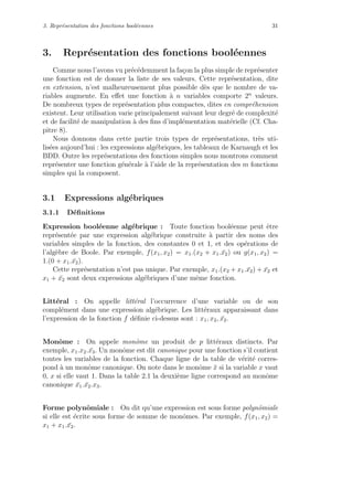 3. Repr´esentation des fonctions bool´eennes 31
3. Repr´esentation des fonctions bool´eennes
Comme nous l’avons vu pr´ec´edemment la fa¸con la plus simple de repr´esenter
une fonction est de donner la liste de ses valeurs. Cette repr´esentation, dite
en extension, n’est malheureusement plus possible d`es que le nombre de va-
riables augmente. En eﬀet une fonction `a n variables comporte 2n
valeurs.
De nombreux types de repr´esentation plus compactes, dites en compr´ehension
existent. Leur utilisation varie principalement suivant leur degr´e de complexit´e
et de facilit´e de manipulation `a des ﬁns d’impl´ementation mat´erielle (Cf. Cha-
pitre 8).
Nous donnons dans cette partie trois types de repr´esentations, tr`es uti-
lis´ees aujourd’hui : les expressions alg´ebriques, les tableaux de Karnaugh et les
BDD. Outre les repr´esentations des fonctions simples nous montrons comment
repr´esenter une fonction g´en´erale `a l’aide de la repr´esentation des m fonctions
simples qui la composent.
3.1 Expressions alg´ebriques
3.1.1 D´eﬁnitions
Expression bool´eenne alg´ebrique : Toute fonction bool´eenne peut ˆetre
repr´esent´ee par une expression alg´ebrique construite `a partir des noms des
variables simples de la fonction, des constantes 0 et 1, et des op´erations de
l’alg`ebre de Boole. Par exemple, f(x1, x2) = x1.(x2 + x1. ¯x2) ou g(x1, x2) =
1.(0 + x1. ¯x2).
Cette repr´esentation n’est pas unique. Par exemple, x1.(x2 + x1. ¯x2) + ¯x2 et
x1 + ¯x2 sont deux expressions alg´ebriques d’une mˆeme fonction.
Litt´eral : On appelle litt´eral l’occurrence d’une variable ou de son
compl´ement dans une expression alg´ebrique. Les litt´eraux apparaissant dans
l’expression de la fonction f d´eﬁnie ci-dessus sont : x1, x2, ¯x2.
Monˆome : On appele monˆome un produit de p litt´eraux distincts. Par
exemple, x1.x2. ¯x3. Un monˆome est dit canonique pour une fonction s’il contient
toutes les variables de la fonction. Chaque ligne de la table de v´erit´e corres-
pond `a un monˆome canonique. On note dans le monˆome ¯x si la variable x vaut
0, x si elle vaut 1. Dans la table 2.1 la deuxi`eme ligne correspond au monˆome
canonique ¯x1. ¯x2.x3.
Forme polynˆomiale : On dit qu’une expression est sous forme polynˆomiale
si elle est ´ecrite sous forme de somme de monˆomes. Par exemple, f(x1, x2) =
x1 + x1. ¯x2.
 