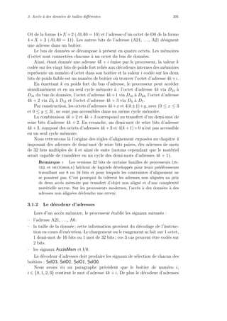 3. Acc`es `a des donn´ees de tailles diﬀ´erentes 391
O1 de la forme 4∗X +2 (A1A0 = 10) et l’adresse d’un octet de O0 de la forme
4 ∗ X + 3 (A1A0 = 11). Les autres bits de l’adresse (A21, . . ., A2) d´esignent
une adresse dans un boˆıtier.
Le bus de donn´ees se d´ecompose `a pr´esent en quatre octets. Les m´emoires
d’octet sont connect´ees chacune `a un octet du bus de donn´ees.
Ainsi, ´etant donn´ee une adresse 4k + i ´emise par le processeur, la valeur k
cod´ee sur les vingt bits de poids fort reli´es aux d´ecodeurs internes des m´emoires
repr´esente un num´ero d’octet dans son boˆıtier et la valeur i cod´ee sur les deux
bits de poids faible est un num´ero de boˆıtier o`u trouver l’octet d’adresse 4k+i.
En ´emettant k en poids fort du bus d’adresse, le processeur peut acc´eder
simultan´ement et en un seul cycle m´emoire `a : l’octet d’adresse 4k via D24 `a
D31 du bus de donn´ees, l’octet d’adresse 4k +1 via D16 `a D23, l’octet d’adresse
4k + 2 via D8 `a D15 et l’octet d’adresse 4k + 3 via D0 `a D7.
Par construction, les octets d’adresses 4k+x et 4(k±1)+y, avec (0 ≤ x ≤ 3
et 0 ≤ y ≤ 3), ne sont pas accessibles dans un mˆeme cycle m´emoire.
La combinaison 4k + 2 et 4k + 3 correspond au transfert d’un demi-mot de
seize bits d’adresse 4k + 2. En revanche, un demi-mot de seize bits d’adresse
4k +3, compos´e des octets d’adresses 4k +3 et 4(k +1)+0 n’est pas accessible
en un seul cycle m´emoire.
Nous retrouvons l`a l’origine des r`egles d’alignement expos´ees au chapitre 4
imposant des adresses de demi-mot de seize bits paires, des adresses de mots
de 32 bits multiples de 4 et ainsi de suite (notons cependant que le mat´eriel
serait capable de transf´erer en un cycle des demi-mots d’adresses 4k + 1).
Remarque : Les versions 32 bits de certaine familles de processeurs (in-
tel et motorola) h´eritent de logiciels d´evelopp´es pour leurs pr´ed´ecesseurs
travaillant sur 8 ou 16 bits et pour lesquels les contraintes d’alignement ne
se posaient pas. C’est pourquoi ils tol`erent les adresses non align´ees au prix
de deux acc`es m´emoire par transfert d’objet non align´e et d’une complexit´e
mat´erielle accrue. Sur les processeurs modernes, l’acc`es `a des donn´ees `a des
adresses non align´ees d´eclenche une erreur.
3.1.2 Le d´ecodeur d’adresses
Lors d’un acc`es m´emoire, le processeur ´etablit les signaux suivants :
– l’adresse A21, . . ., A0.
– la taille de la donn´ee ; cette information provient du d´ecodage de l’instruc-
tion en cours d’ex´ecution. Le chargement ou le rangement se fait sur 1 octet,
1 demi-mot de 16 bits ou 1 mot de 32 bits ; ces 3 cas peuvent ˆetre cod´es sur
2 bits.
– les signaux Acc`esMem et l/e.
Le d´ecodeur d’adresses doit produire les signaux de s´election de chacun des
boˆıtiers : SelO3, SelO2, SelO1, SelO0.
Nous avons vu au paragraphe pr´ec´edent que le boˆıtier de num´ero i,
i ∈ {0, 1, 2, 3} contient le mot d’adresse 4k + i. De plus le d´ecodeur d’adresses
 