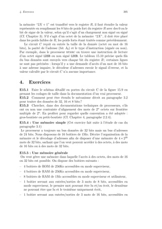 4. Exercices 395
la m´emoire “2X + 1” est transf´er´e vers le registre R, il faut ´etendre la valeur
repr´esent´ee en remplissant les 8 bits de poids fort du registre R avec des 0 ou le
bit de signe de la valeur, selon qu’il s’agit d’un chargement non sign´e ou sign´e
(Cf. Chapitre 3). S’il s’agit d’un octet de la m´emoire “2X”, il doit ˆetre plac´e
dans les poids faibles de R, les poids forts ´etant trait´es comme pr´ec´edemment.
Le circuit C re¸coit en entr´ee la taille de la donn´ee (octet ou mot de 16
bits), la parit´e de l’adresse (bit A0) et le type d’instruction (sign´ee ou non).
Par exemple, dans le processeur sparc on trouve une instruction de lecture
d’un octet sign´e LDSB ou non sign´e LDUB. Le tableau 15.10 pr´ecise quels ﬁls
du bus donn´ees sont envoy´es vers chaque bit du registre R ; certaines lignes
ne sont pas pr´ecis´ees : lorsqu’il y a une demande d’acc`es d’un mot de 16 bits
`a une adresse impaire, le d´ecodeur d’adresses envoie le signal d’erreur, et la
valeur calcul´ee par le circuit C n’a aucune importance.
4. Exercices
E15.1 Faire le sch´ema d´etaill´e en portes du circuit C de la ﬁgure 15.9 en
prenant les codages de taille dans la documentation d’un vrai processeur.
E15.2 Comment peut ˆetre ´etendu le m´ecanisme d´ecrit au paragraphe 3.2
pour traiter des donn´ees de 32, 16 et 8 bits ?
E15.3 Chercher, dans des documentations techniques de processeurs, s’ils
ont ou non une contrainte d’alignement des mots de 2n
octets sur fronti`ere
multiple de 2n
. En proﬁter pour regarder quelle convention a ´et´e adopt´ee :
gros-boutiste ou petit-boutiste (Cf. Chapitre 4, paragraphe 2.2.4).
E15.4 : Une m´emoire simple (Cet exercice fait suite `a l’´etude de cas du
paragraphe 3.1)
Le processeur a toujours un bus donn´ees de 32 bits mais un bus d’adresses
de 24 bits. Nous disposons de 16 boˆıtiers de 1Mo. D´ecrire l’organisation de la
m´emoire et le d´ecodage d’adresses aﬁn de disposer d’une m´emoire de 4 ∗ 220
mots de 32 bits, sachant que l’on veut pouvoir acc´eder `a des octets, `a des mots
de 16 bits ou `a des mots de 32 bits.
E15.5 : Une m´emoire g´en´erale
On veut g´erer une m´emoire dans laquelle l’acc`es `a des octets, des mots de 16
ou 32 bits est possible. On dispose des boˆıtiers suivants :
– 4 boˆıtiers de ROM de 256Ko accessibles en mode superviseur,
– 4 boˆıtiers de RAM de 256Ko accessibles en mode superviseur,
– 8 boˆıtiers de RAM de 1Mo accessibles en mode superviseur et utilisateur,
– 1 boˆıtier servant aux entr´ees/sorties de 3 mots de 8 bits, accessibles en
mode superviseur, le premier mot pouvant ˆetre lu et/ou ´ecrit, le deuxi`eme
ne pouvant ˆetre que lu et le troisi`eme uniquement ´ecrit,
– 1 boˆıtier servant aux entr´ees/sorties de 3 mots de 16 bits, accessibles en
 