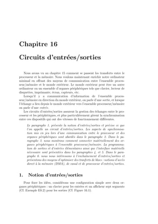 Chapitre 16
Circuits d’entr´ees/sorties
Nous avons vu au chapitre 15 comment se passent les transferts entre le
processeur et la m´emoire. Nous voulons maintenant enrichir notre ordinateur
minimal en oﬀrant des moyens de communication entre l’ensemble proces-
seur/m´emoire et le monde ext´erieur. Le monde ext´erieur peut ˆetre un autre
ordinateur ou un ensemble d’organes p´eriph´eriques tels que clavier, lecteur de
disquettes, imprimante, ´ecran, capteurs, etc.
Lorsqu’il y a communication d’information de l’ensemble proces-
seur/m´emoire en direction du monde ext´erieur, on parle d’une sortie, et lorsque
l’´echange a lieu depuis le monde ext´erieur vers l’ensemble processeur/m´emoire
on parle d’une entr´ee.
Les circuits d’entr´ees/sorties assurent la gestion des ´echanges entre le pro-
cesseur et les p´eriph´eriques, et plus particuli`erement g`erent la synchronisation
entre ces dispositifs qui ont des vitesses de fonctionnement diﬀ´erentes.
Le paragraphe 1. pr´esente la notion d’entr´ees/sorties et pr´ecise ce que
l’on appelle un circuit d’entr´ees/sorties. Les aspects de synchronisa-
tion mis en jeu lors d’une communication entre le processeur et des
organes p´eriph´eriques sont abord´es dans le paragraphe 2. Dans le pa-
ragraphe 3. nous montrons comment connecter mat´eriellement des or-
ganes p´eriph´eriques `a l’ensemble processeur/m´emoire. La programma-
tion de sorties et d’entr´ees ´el´ementaires ainsi que l’interface mat´erielle
n´ecessaire sont pr´esent´ees dans les paragraphes 4. et 5. Dans le para-
graphe 6. nous nous int´eressons `a l’enchaˆınement d’entr´ees/sorties et
pr´esentons des moyens d’optimiser des tranferts de blocs : notions d’acc`es
direct `a la m´emoire (DMA), de canal et de processeur d’entr´ees/sorties.
1. Notion d’entr´ees/sorties
Pour ﬁxer les id´ees, consid´erons une conﬁguration simple avec deux or-
ganes p´eriph´eriques : un clavier pour les entr´ees et un aﬃcheur sept segments
(Cf. Exemple E8.2) pour les sorties (Cf. Figure 16.1).
 