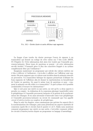 398 Circuits d’entr´ees/sorties
SORTIEENTREE
transcodeurtranscodeur
.....
PROCESSEUR/MEMOIRE
Fig. 16.1 – Entr´ee clavier et sortie aﬃcheur sept segments
La frappe d’une touche du clavier provoque l’envoi de signaux `a un
transcodeur qui fournit un codage de cette valeur sur 7 bits (code ASCII,
Cf. Chapitre 3). Cette information doit alors ˆetre trait´ee par l’ensemble pro-
cesseur/m´emoire. Deux types de questions se posent : o`u cette information
est-elle stock´ee ? Comment g´erer le ﬂux des caract`eres frapp´es `a un rythme
compl`etement libre par l’utilisateur ?
Imaginons maintenant un programme qui calcule des valeurs enti`eres sur
4 bits `a d´elivrer `a l’utilisateur, c’est-`a-dire `a aﬃcher sur l’aﬃcheur sept seg-
ments. On peut supposer que ces valeurs sont stock´ees dans la m´emoire associ´ee
au processeur. Un transcodeur fabrique les signaux permettant d’allumer les
bons segments de l’aﬃcheur aﬁn de donner la repr´esentation en hexad´ecimal
de l’entier en question. L`a aussi le mˆeme type de questions se pose : com-
ment la m´emoire est-elle reli´ee `a ce transcodeur ? A quel rythme est-il possible
(souhaitable) d’envoyer les informations ?
Que ce soit pour une entr´ee ou une sortie, on voit qu’il y a deux aspects `a
prendre en compte : la r´ealisation de la connexion physique (mat´erielle) entre
le p´eriph´erique et l’ensemble processeur/m´emoire et la gestion de la synchroni-
sation des ´echanges. Il est ainsi n´ecessaire d’intercaler entre tout p´eriph´erique
et l’ensemble processeur/m´emoire un circuit de commande que l’on appelle
circuit d’entr´ees/sorties ou coupleur de p´eriph´erique.
Dans la suite du chapitre, nous commen¸cons par pr´eciser les aspects li´es `a
la synchronisation des ´echanges, puis nous pr´esentons les aspects mat´eriels de
connexion (quels ﬁls et circuits faut-il ajouter et o`u ?). Enﬁn nous montrons
comment programmer une entr´ee ou une sortie, c’est-`a-dire comment utiliser
les circuits d’entr´ees/sorties depuis un programme en langage d’assemblage.
 