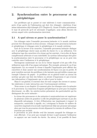 2. Synchronisation entre le processeur et un p´eriph´erique 399
2. Synchronisation entre le processeur et un
p´eriph´erique
Les probl`emes qui se posent ici sont inh´erents `a toute communication :
perte d’une partie de l’information qui doit ˆetre ´echang´ee ; r´ep´etition d’une
mˆeme information d´ej`a ´echang´ee (Cf. Chapitre 6). Avant d’´etudier pr´ecis´ement
le type de protocole qu’il est n´ecessaire d’appliquer, nous allons discuter du
niveau auquel cette synchronisation intervient.
2.1 A quel niveau se passe la synchronisation ?
Les ´echanges entre l’ensemble processeur/m´emoire et le monde ext´erieur
peuvent ˆetre d´ecompos´es en deux niveaux : ´echanges entre processeur/m´emoire
et p´eriph´erique et ´echanges entre le p´eriph´erique et le monde ext´erieur.
Lors de la lecture d’un caract`ere, l’ensemble processeur/m´emoire dialogue
avec le p´eriph´erique clavier mais au-del`a du clavier il y a un utilisateur. Cet
utilisateur tape des caract`eres `a la vitesse qui lui convient, c’est-`a-dire de fa¸con
compl`etement arbitraire et non contrˆolable. Le syst`eme informatique doit g´erer
la synchronisation entre le processeur et le p´eriph´erique car on ne peut rien
contrˆoler entre l’utilisateur et le p´eriph´erique.
Envisageons maintenant un cas o`u la vitesse impos´ee n’est pas celle d’un
utilisateur mais celle d’un organe m´ecanique. Par exemple, prenons le cas d’une
imprimante. L`a, on connaˆıt la vitesse `a laquelle l’imprimante peut aﬃcher des
caract`eres et donc assurer une synchronisation de fa¸con `a ne pas en perdre. Il
peut toutefois survenir des probl`emes `a des instants non pr´evisibles comme par
exemple l’absence de papier : le probl`eme est en g´en´eral trait´e au niveau du
syst`eme qui g`ere une liste des ﬁchiers en attente d’impression et qui n’envoie
une information `a l’imprimante que si celle-ci peut la traiter.
Dans le cas g´en´eral, il convient donc de tenir compte des erreurs et anoma-
lies inh´erentes `a toute interaction avec l’environnement ext´erieur.
Nous avons vu au chapitre 15 comment g´erer les ´echanges entre la m´emoire
et le processeur. La connexion d’organes p´eriph´eriques ne peut pas s’en inspirer
directement ; en eﬀet, les entr´ees/sorties pr´esentent des particularit´es qui les
distinguent des acc`es m´emoire :
– la vitesse des processeurs et des m´emoires `a semiconducteurs est sup´erieure
de plusieurs ordres de grandeur `a celle des p´eriph´eriques mettant en jeu des
dispositifs m´ecaniques. A titre d’illustration une imprimante `a impact (`a
marguerite, matricielle `a aiguille, etc.) atteignant la dizaine de milliers de
caract`eres imprim´es `a la seconde repr´esenterait d´ej`a une prouesse m´ecanique
alors que tous les processeurs r´ecents d´epassent la centaine de millions d’ins-
tructions par seconde.
– le processeur ne peut d´ecider seul des instants auxquels les ´echanges se-
ront eﬀectu´es : il ne peut par exemple deviner `a quel moment l’utilisateur
va appuyer sur une touche du clavier. Au mieux, il est possible de lisser
 