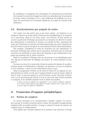 400 Circuits d’entr´ees/sorties
les probl`emes en imaginant des m´ecanismes de m´emorisation permettant
d’accumuler les caract`eres frapp´es au clavier en attendant que le processeur
les traite. Dans la pratique, il n’y a pas r´eellement de probl`eme car la vi-
tesse des processeurs est nettement sup´erieure au temps de r´eaction d’un
utilisateur.
2.2 Synchronisation par poign´ee de mains
Une entr´ee (ou une sortie) met en jeu deux entit´es : un ´emetteur et un
r´ecepteur. Dans le cas d’une entr´ee l’´emetteur est le p´eriph´erique et le r´ecepteur
est le processeur. Dans le cas d’une sortie c’est l’inverse. Il faut mettre en
oeuvre un protocole d’´echange qui permette au r´ecepteur de d´etecter l’arriv´ee
des informations `a consommer et assurer un contrˆole de ﬂux, autrement dit
´eviter que l’´emetteur ne soumette des informations plus vite que le r´ecepteur ne
peut les traiter ou que le r´ecepteur ne traite plusieurs fois la mˆeme information.
Par exemple, consid´erons la sortie de caract`eres sur une imprimante ; le
protocole d’´echange doit assurer que le processeur n’´emettra pas un nouveau
caract`ere si le pr´ec´edent n’a pas encore ´et´e imprim´e et que l’imprimante n’im-
prime pas plusieurs fois le mˆeme caract`ere.
Dans le cas g´en´eral, l’´echange entre un processeur et un p´eriph´erique peut
ˆetre r´egi par le protocole de dialogue dit poign´ee de mains pr´esent´e au cha-
pitre 6.
La mise en oeuvre de ce protocole r´eclame la gestion de signaux de synchro-
nisation disant si l’information `a ´echanger est parvenue ou non au r´ecepteur
et si le r´ecepteur a trait´e ou non l’information qu’il a re¸cue.
Dans un programme d’entr´ee ou de sortie la valeur de ces signaux de syn-
chronisation est test´ee et tant que le signal attendu n’a pas la bonne valeur il
faut le tester `a nouveau jusqu’`a ce qu’il devienne correct. On parle d’attente
active car le processeur qui ex´ecute ce test ne peut rien faire d’autre pendant
ce temps-l`a, il est mobilis´e pendant toute la dur´ee du transfert.
Nous verrons au chapitre 24, paragraphe 3. que d’autres solutions (utilisant
la notion d’interruption) plus eﬃcaces et plus r´ealistes sont en fait mises en
oeuvre dans les syst`emes multitˆaches.
3. Connexion d’organes p´eriph´eriques
3.1 Notion de coupleur
Le circuit n´ecessaire `a la communication s’appelle coupleur. Le proces-
seur per¸coit le syst`eme d’entr´ees-sorties comme un ensemble d’emplacements
m´emoire reli´es au monde ext´erieur. L’usage a consacr´e le terme de registres du
coupleur pour ces emplacements.
Cela signiﬁe que certaines adresses de la m´emoire sont r´eserv´ees `a l’usage
 