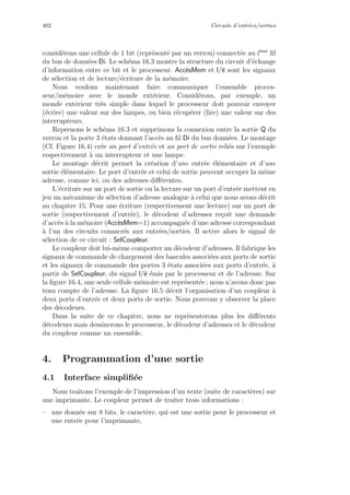 402 Circuits d’entr´ees/sorties
consid´erons une cellule de 1 bit (repr´esent´e par un verrou) connect´ee au i`eme
ﬁl
du bus de donn´ees Di. Le sch´ema 16.3 montre la structure du circuit d’´echange
d’information entre ce bit et le processeur. Acc`esMem et l/e sont les signaux
de s´election et de lecture/´ecriture de la m´emoire.
Nous voulons maintenant faire communiquer l’ensemble proces-
seur/m´emoire avec le monde ext´erieur. Consid´erons, par exemple, un
monde ext´erieur tr`es simple dans lequel le processeur doit pouvoir envoyer
(´ecrire) une valeur sur des lampes, ou bien r´ecup´erer (lire) une valeur sur des
interrupteurs.
Reprenons le sch´ema 16.3 et supprimons la connexion entre la sortie Q du
verrou et la porte 3 ´etats donnant l’acc`es au ﬁl Di du bus donn´ees. Le montage
(Cf. Figure 16.4) cr´ee un port d’entr´ee et un port de sortie reli´es sur l’exemple
respectivement `a un interrupteur et une lampe.
Le montage d´ecrit permet la cr´eation d’une entr´ee ´el´ementaire et d’une
sortie ´el´ementaire. Le port d’entr´ee et celui de sortie peuvent occuper la mˆeme
adresse, comme ici, ou des adresses diﬀ´erentes.
L’´ecriture sur un port de sortie ou la lecture sur un port d’entr´ee mettent en
jeu un m´ecanisme de s´election d’adresse analogue `a celui que nous avons d´ecrit
au chapitre 15. Pour une ´ecriture (respectivement une lecture) sur un port de
sortie (respectivement d’entr´ee), le d´ecodeur d’adresses re¸coit une demande
d’acc`es `a la m´emoire (Acc`esMem=1) accompagn´ee d’une adresse correspondant
`a l’un des circuits consacr´es aux entr´ees/sorties. Il active alors le signal de
s´election de ce circuit : SelCoupleur.
Le coupleur doit lui-mˆeme comporter un d´ecodeur d’adresses. Il fabrique les
signaux de commande de chargement des bascules associ´ees aux ports de sortie
et les signaux de commande des portes 3 ´etats associ´ees aux ports d’entr´ee, `a
partir de SelCoupleur, du signal l/e ´emis par le processeur et de l’adresse. Sur
la ﬁgure 16.4, une seule cellule m´emoire est repr´esent´ee ; nous n’avons donc pas
tenu compte de l’adresse. La ﬁgure 16.5 d´ecrit l’organisation d’un coupleur `a
deux ports d’entr´ee et deux ports de sortie. Nous pouvons y observer la place
des d´ecodeurs.
Dans la suite de ce chapitre, nous ne repr´esenterons plus les diﬀ´erents
d´ecodeurs mais dessinerons le processeur, le d´ecodeur d’adresses et le d´ecodeur
du coupleur comme un ensemble.
4. Programmation d’une sortie
4.1 Interface simpliﬁ´ee
Nous traitons l’exemple de l’impression d’un texte (suite de caract`eres) sur
une imprimante. Le coupleur permet de traiter trois informations :
– une donn´ee sur 8 bits, le caract`ere, qui est une sortie pour le processeur et
une entr´ee pour l’imprimante,
 