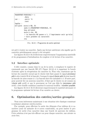 6. Optimisation des entr´ees/sorties group´ees 409
TRANSFERT-POSSIBLE = 1
.data
car : .ascii ’A
.text
ImpCar :
att-pret :move.b RE, D1
andi.b TRANSFERT-POSSIBLE, D1
beq att-pret
move.b car, RD
! la bascule RS passe a 1, l’imprimante sait qu’elle
! doit prendre un caractere
rts
Fig. 16.11 – Programme de sortie optimis´e
est prˆet `a traiter un caract`ere. Apr`es une lecture ant´erieure cela signiﬁe que le
caract`ere pr´ec´edemment envoy´e a ´et´e r´ecup´er´e.
Les ﬁgures 16.12 et 16.13 d´ecrivent respectivement l’organisation mat´erielle
et les programmes d’initialisation du coupleur et de lecture d’un caract`ere.
5.2 Interface optimis´ee
L’id´ee consiste, comme dans le cas de la sortie, `a remplacer le registre de
commande par une bascule RS (Cf. Figure 16.14) et `a supprimer la boucle
d’attente apr`es la r´ecup´eration du caract`ere lu. Pour cela, constatons que la
lecture du caract`ere envoy´e par le clavier doit faire passer le signal processeur
prˆet `a z´ero (entr´ee R de la bascule). Lorsque le signal clavier prˆet devient inactif,
la bascule est alors remise `a 1. La bascule doit ˆetre initialis´ee `a 1. D’autre part,
pour pouvoir lire un nouveau caract`ere, il faut que le clavier en ait soumis un
(clavier prˆet actif) et que le processeur ne l’ait pas d´ej`a lu (processeur prˆet
actif) ; cette double condition constitue le nouveau bool´een : transfert possible.
Les ﬁgures 16.14 et 16.15 d´ecrivent respectivement le mat´eriel n´ecessaire et
le programme optimis´e de lecture d’un carat`ere au clavier.
6. Optimisation des entr´ees/sorties group´ees
Nous nous int´eressons maintenant `a une situation tr`es classique consistant
`a enchaˆıner plusieurs entr´ees/sorties.
Par exemple, pour eﬀectuer la sortie des ´el´ements d’un tableau de n ca-
ract`eres (zone de m´emoire de n octets cons´ecutifs), on peut ins´erer le pro-
gramme de sortie d’un caract`ere dans une boucle de parcours du tableau.
Cette solution n’est pas tr`es eﬃcace car pour chaque caract`ere, une attente va
avoir lieu.
 