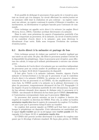 412 Circuits d’entr´ees/sorties
Il est possible de d´echarger le processeur d’une partie de ce travail en ajou-
tant un circuit qui s’en chargera. Le circuit eﬀectuant les entr´ees/sorties est
un automate cˆabl´e dont la r´ealisation est peu coˆuteuse : un registre conte-
nant une adresse, un registre contenant le nombre d’´el´ements `a transf´erer, un
incr´ementeur, un d´ecr´ementeur et quelques bascules pour l’automate de com-
mande.
Cette technique est appel´ee acc`es direct `a la m´emoire (en anglais Direct
Memory Access, DMA), l’interface acc´edant directement `a la m´emoire.
Dans la suite, nous pr´esentons les aspects d’organisation mat´erielle d’un
syst`eme comportant un processeur, de la m´emoire, un circuit d’entr´ees/sorties
et un contrˆoleur d’acc`es direct `a la m´emoire ; puis nous d´ecrivons le
d´eroulement d’une sortie. Enﬁn nous ´evoquons l’´evolution des syst`emes
d’entr´ees/sorties.
6.1 Acc`es direct `a la m´emoire et partage de bus
Cette technique permet de r´ealiser par mat´eriel le transfert impliqu´e par
une entr´ee ou une sortie. De plus, elle lib`ere le processeur pendant l’attente de
la disponibilit´e du p´eriph´erique. Ainsi, le processeur peut r´ecup´erer, pour eﬀec-
tuer des calculs, le temps qu’il utilisait pr´ec´edemment `a ex´ecuter une attente
active.
La r´ealisation de l’acc`es direct `a la m´emoire par un contrˆoleur ind´ependant
du processeur pose un certain nombre de probl`emes que nous examinons ci-
dessous. La ﬁgure 16.16 d´ecrit l’organisation du dispositif.
Il faut g´erer l’acc`es `a la m´emoire (adresses, donn´ees, signaux d’acc`es
m´emoire et lecture/´ecriture) `a la fois par le processeur et par le contrˆoleur
d’acc`es direct `a la m´emoire (CDMA). Le principe est de connecter alterna-
tivement les bus au processeur et au CDMA, via des ampliﬁcateurs `a sortie
trois ´etats. Le CDMA acc`ede `a la m´emoire en la pilotant directement `a la
place du processeur, temporairement d´econnect´e du bus (Cf. Paragraphe 1.3
du chapitre 15 pour la r´ealisation mat´erielle de cette d´econnexion). La gestion
du bus adresses demande deux signaux de dialogue entre le processeur et le
CDMA : une demande de lib´eration du bus ´emise par le CDMA (demande bus)
et l’autorisation correspondante ´emise par le processeur (lib`ere bus).
Le processeur doit pouvoir autoriser ou non le coupleur `a ´emettre des
requˆetes de transfert en direction du CDMA. Pour cela, on utilise un bool´een
autorisation requˆete dma dans le registre de commande du coupleur. Ce bool´een
est mis `a jour par le processeur lorsqu’il initie un transfert.
Le coupleur doit pouvoir signaler au CDMA qu’il faut faire un transfert
lorsque le p´eriph´erique est disponible. Cette information est mat´erialis´ee par
le signal requˆete transfert qui est un et logique entre tranfert possible (Cf. Pa-
ragraphe 4.3 et ﬁgure 16.10) et autorisation requˆete dma.
Le CDMA doit pouvoir acc´eder directement `a la donn´ee du coupleur sans
passer par le d´ecodage d’adresses standard. De fa¸con plus pr´ecise, le CDMA
 