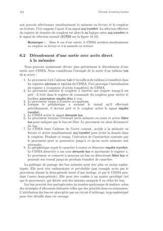 414 Circuits d’entr´ees/sorties
soit pouvoir s´electionner simultan´ement la m´emoire en lecture et le coupleur
en ´ecriture. Ceci suppose l’ajout d’un signal acq transfert. La s´election eﬀective
du registre de donn´ees du coupleur est alors le ou logique entre acq transfert et
le signal de s´election normal (ECRS0 sur la ﬁgure 16.10).
Remarque : Dans le cas d’une entr´ee, le CDMA acc`edera simultan´ement
au coupleur en lecture et `a la m´emoire en ´ecriture.
6.2 D´eroulement d’une sortie avec acc`es direct
`a la m´emoire
Nous pouvons maintenant d´ecrire plus pr´ecis´ement le d´eroulement d’une
sortie avec CDMA. Nous consid´erons l’exemple de la sortie d’un tableau tab
de n octets :
1. Le processeur ´ecrit l’adresse tab et la taille n du tableau `a transf´erer dans
les registres adresse et taille du CDMA. Ceci provoque l’initialisation
du registre i (compteur d’octets transf´er´es) du CDMA.
2. Le processeur autorise le coupleur `a ´emettre une requˆete lorsqu’il est
prˆet : il ´ecrit dans le registre de commande du coupleur pour mettre le
bool´een autorisation requˆete dma `a vrai.
3. Le processeur vaque `a d’autres occupations.
4. Lorsque le p´eriph´erique a termin´e le travail qu’il eﬀectuait
pr´ec´edemment, il devient prˆet et le coupleur active le signal requˆete
transfert.
5. Le CDMA active le signal demande bus.
6. Le processeur termine l’´eventuel acc`es m´emoire en cours et active lib`ere
bus pour indiquer que le bus est libre. Le processeur est alors d´econnect´e
du bus.
7. Le CDMA ´emet l’adresse de l’octet courant, acc`ede `a la m´emoire en
lecture et active simultan´ement acq transfert pour ´ecrire la donn´ee dans
le coupleur. Pendant ce temps, l’ex´ecution de l’instruction courante par
le processeur peut se poursuivre jusqu’`a ce qu’un acc`es m´emoire soit
n´ecessaire.
8. Le p´eriph´erique re¸coit le caract`ere `a traiter et d´esactive requˆete transfert.
Le CDMA d´esactive `a son tour demande bus et incr´emente le registre i.
Le processeur se connecte `a nouveau au bus en d´esactivant lib`ere bus et
poursuit son travail jusqu’au prochain transfert de caract`ere.
La politique de partage des bus m´emoire peut ˆetre plus ou moins sophis-
tiqu´ee. Elle peut ˆetre rudimentaire et pr´e-´etablie (par exemple acc`es par le
processeur durant la demi-p´eriode haute d’une horloge, et par le CDMA pen-
dant l’autre demi-p´eriode). Elle peut ˆetre conﬁ´ee `a un maˆıtre privil´egi´e (tel
que le processeur), qui d´ecide seul des instants auxquels il va c´eder les bus.
Les bus peuvent ˆetre partag´es entre un nombre quelconque de maˆıtres, selon
des strat´egies d’allocation ´elabor´ees telles que des priorit´es ﬁxes ou tournantes.
L’attribution des bus est alors g´er´ee par un circuit d’arbitrage, trop sophistiqu´e
pour ˆetre d´etaill´e dans cet ouvrage.
 