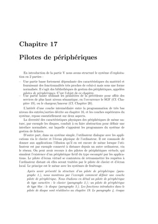 Chapitre 17
Pilotes de p´eriph´eriques
En introduction de la partie V nous avons structur´e le syst`eme d’exploita-
tion en 2 parties :
– Une partie basse fortement d´ependante des caract´eristiques du mat´eriel et
fournissant des fonctionnalit´es tr`es proches de celui-ci mais sous une forme
normalis´ee. Il s’agit des biblioth`eques de gestion des p´eriph´eriques, appel´ees
pilotes de p´eriph´eriques. C’est l’objet de ce chapitre.
– Une partie haute utilisant les primitives de la pr´ec´edente pour oﬀrir des
services de plus haut niveau s´emantique, en l’occurrence le SGF (Cf. Cha-
pitre 19), ou le chargeur/lanceur (Cf. Chapitre 20).
L’int´erˆet d’une couche interm´ediaire entre la programmation de tr`es bas
niveau des entr´ees/sorties d´ecrite au chapitre 16, et les couches sup´erieures du
syst`eme, repose essentiellement sur deux aspects.
La diversit´e des caract´eristiques physiques des p´eriph´eriques de mˆeme na-
ture, par exemple les disques, conduit `a en faire abstraction pour d´eﬁnir une
interface normalis´ee, sur laquelle s’appuient les programmes du syst`eme de
gestion de ﬁchiers.
D’autre part, dans un syst`eme simple, l’utilisateur dialogue avec les appli-
cations via le clavier et l’´ecran physique de l’ordinateur. Il est commode de
donner aux applications l’illusion qu’il en est encore de mˆeme lorsque l’uti-
lisateur est par exemple connect´e `a distance depuis un autre ordinateur, via
le r´eseau. On peut avoir recours `a des pilotes de p´eriph´eriques virtuels, qui
simulent l’existence d’un p´eriph´erique ﬁctif du type escompt´e par les applica-
tions. Le pilote d’´ecran virtuel se contentera de retransmettre les requˆetes `a
l’ordinateur distant o`u elles seront trait´ees par le pilote de clavier et d’´ecran
local. Le principe est le mˆeme avec les syst`emes de fenˆetrage.
Apr`es avoir pr´esent´e la structure d’un pilote de p´eriph´erique (para-
graphe 1.), nous montrons par l’exemple comment d´eﬁnir une couche
pilote de p´eriph´erique. Nous ´etudions en d´etail un pilote de p´eriph´erique
de type caract`ere : le clavier (paragraphe 2.) ; un pilote de p´eriph´erique
de type bloc : le disque (paragraphe 3.). Les fonctions introduites dans le
pilote de disque sont r´eutilis´ees au chapitre 19. Le paragraphe 4. ´evoque
 