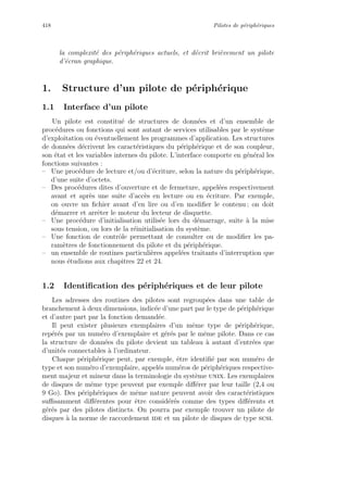 418 Pilotes de p´eriph´eriques
la complexit´e des p´eriph´eriques actuels, et d´ecrit bri`evement un pilote
d’´ecran graphique.
1. Structure d’un pilote de p´eriph´erique
1.1 Interface d’un pilote
Un pilote est constitu´e de structures de donn´ees et d’un ensemble de
proc´edures ou fonctions qui sont autant de services utilisables par le syst`eme
d’exploitation ou ´eventuellement les programmes d’application. Les structures
de donn´ees d´ecrivent les caract´eristiques du p´eriph´erique et de son coupleur,
son ´etat et les variables internes du pilote. L’interface comporte en g´en´eral les
fonctions suivantes :
– Une proc´edure de lecture et/ou d’´ecriture, selon la nature du p´eriph´erique,
d’une suite d’octets.
– Des proc´edures dites d’ouverture et de fermeture, appel´ees respectivement
avant et apr`es une suite d’acc`es en lecture ou en ´ecriture. Par exemple,
on ouvre un ﬁchier avant d’en lire ou d’en modiﬁer le contenu ; on doit
d´emarrer et arrˆeter le moteur du lecteur de disquette.
– Une proc´edure d’initialisation utilis´ee lors du d´emarrage, suite `a la mise
sous tension, ou lors de la r´einitialisation du syst`eme.
– Une fonction de contrˆole permettant de consulter ou de modiﬁer les pa-
ram`etres de fonctionnement du pilote et du p´eriph´erique.
– un ensemble de routines particuli`eres appel´ees traitants d’interruption que
nous ´etudions aux chapitres 22 et 24.
1.2 Identiﬁcation des p´eriph´eriques et de leur pilote
Les adresses des routines des pilotes sont regroup´ees dans une table de
branchement `a deux dimensions, indic´ee d’une part par le type de p´eriph´erique
et d’autre part par la fonction demand´ee.
Il peut exister plusieurs exemplaires d’un mˆeme type de p´eriph´erique,
rep´er´es par un num´ero d’exemplaire et g´er´es par le mˆeme pilote. Dans ce cas
la structure de donn´ees du pilote devient un tableau `a autant d’entr´ees que
d’unit´es connectables `a l’ordinateur.
Chaque p´eriph´erique peut, par exemple, ˆetre identiﬁ´e par son num´ero de
type et son num´ero d’exemplaire, appel´es num´eros de p´eriph´eriques respective-
ment majeur et mineur dans la terminologie du syst`eme unix. Les exemplaires
de disques de mˆeme type peuvent par exemple diﬀ´erer par leur taille (2,4 ou
9 Go). Des p´eriph´eriques de mˆeme nature peuvent avoir des caract´eristiques
suﬃsamment diﬀ´erentes pour ˆetre consid´er´es comme des types diﬀ´erents et
g´er´es par des pilotes distincts. On pourra par exemple trouver un pilote de
disques `a la norme de raccordement ide et un pilote de disques de type scsi.
 