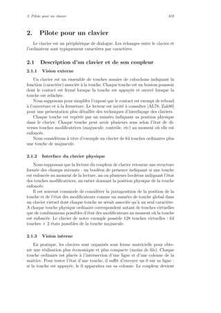 2. Pilote pour un clavier 419
2. Pilote pour un clavier
Le clavier est un p´eriph´erique de dialogue. Les ´echanges entre le clavier et
l’ordinateur sont typiquement caract`eres par caract`eres.
2.1 Description d’un clavier et de son coupleur
2.1.1 Vision externe
Un clavier est un ensemble de touches munies de cabochons indiquant la
fonction (caract`ere) associ´ee `a la touche. Chaque touche est un bouton poussoir
dont le contact est ferm´e lorsque la touche est appuy´ee et ouvert lorsque la
touche est relˆach´ee.
Nous supposons pour simplifer l’expos´e que le contact est exempt de rebond
`a l’ouverture et `a la fermeture. Le lecteur est invit´e `a consulter [AL78, Zak80]
pour une pr´esentation plus d´etaill´ee des techniques d’interfa¸cage des claviers.
Chaque touche est rep´er´ee par un num´ero indiquant sa position physique
dans le clavier. Chaque touche peut avoir plusieurs sens selon l’´etat de di-
verses touches modiﬁcatrices (majuscule, contrˆole, etc) au moment o`u elle est
enfonc´ee.
Nous consid´erons `a titre d’exemple un clavier de 64 touches ordinaires plus
une touche de majuscule.
2.1.2 Interface du clavier physique
Nous supposons que la lecture du coupleur de clavier retourne une structure
form´ee des champs suivants : un bool´een de pr´esence indiquant si une touche
est enfonc´ee au moment de la lecture, un ou plusieurs bool´eens indiquant l’´etat
des touches modiﬁcatrices, un entier donnant la position physique de la touche
enfonc´ee.
Il est souvent commode de consid´erer la juxtaposition de la position de la
touche et de l’´etat des modiﬁcateurs comme un num´ero de touche global dans
un clavier virtuel dont chaque touche ne serait associ´ee qu’`a un seul caract`ere.
A chaque touche physique ordinaire correspondent autant de touches virtuelles
que de combinaisons possibles d’´etat des modiﬁcateurs au moment o`u la touche
est enfonc´ee. Le clavier de notre exemple poss`ede 128 touches virtuelles : 64
touches × 2 ´etats possibles de la touche majuscule.
2.1.3 Vision interne
En pratique, les claviers sont organis´es sous forme matricielle pour obte-
nir une r´ealisation plus ´economique et plus compacte (moins de ﬁls). Chaque
touche ordinaire est plac´ee `a l’intersection d’une ligne et d’une colonne de la
matrice. Pour tester l’´etat d’une touche, il suﬃt d’envoyer un 0 sur sa ligne :
si la touche est appuy´ee, le 0 apparaˆıtra sur sa colonne. Le coupleur devient
 