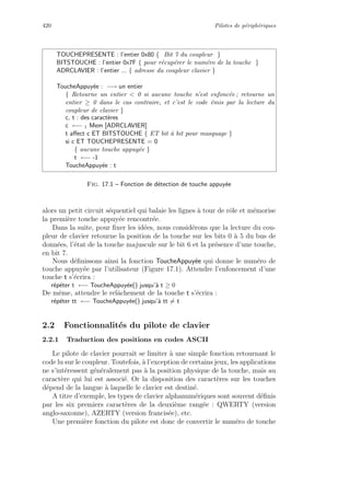 420 Pilotes de p´eriph´eriques
TOUCHEPRESENTE : l’entier 0x80 { Bit 7 du coupleur }
BITSTOUCHE : l’entier 0x7F { pour r´ecup´erer le num´ero de la touche }
ADRCLAVIER : l’entier ... { adresse du coupleur clavier }
ToucheAppuy´ee : −→ un entier
{ Retourne un entier  0 si aucune touche n’est enfonc´ee ; retourne un
entier ≥ 0 dans le cas contraire, et c’est le code ´emis par la lecture du
coupleur de clavier }
c, t : des caract`eres
c ←− 1 Mem [ADRCLAVIER]
t aﬀect c ET BITSTOUCHE { ET bit `a bit pour masquage }
si c ET TOUCHEPRESENTE = 0
{ aucune touche appuy´ee }
t ←− -1
ToucheAppuy´ee : t
Fig. 17.1 – Fonction de d´etection de touche appuy´ee
alors un petit circuit s´equentiel qui balaie les lignes `a tour de rˆole et m´emorise
la premi`ere touche appuy´ee rencontr´ee.
Dans la suite, pour ﬁxer les id´ees, nous consid´erons que la lecture du cou-
pleur de clavier retourne la position de la touche sur les bits 0 `a 5 du bus de
donn´ees, l’´etat de la touche majuscule sur le bit 6 et la pr´esence d’une touche,
en bit 7.
Nous d´eﬁnissons ainsi la fonction ToucheAppuy´ee qui donne le num´ero de
touche appuy´ee par l’utilisateur (Figure 17.1). Attendre l’enfoncement d’une
touche t s’´ecrira :
r´ep´eter t ←− ToucheAppuy´ee() jusqu’`a t ≥ 0
De mˆeme, attendre le relˆachement de la touche t s’´ecrira :
r´ep´eter tt ←− ToucheAppuy´ee() jusqu’`a tt = t
2.2 Fonctionnalit´es du pilote de clavier
2.2.1 Traduction des positions en codes ASCII
Le pilote de clavier pourrait se limiter `a une simple fonction retournant le
code lu sur le coupleur. Toutefois, `a l’exception de certains jeux, les applications
ne s’int´eressent g´en´eralement pas `a la position physique de la touche, mais au
caract`ere qui lui est associ´e. Or la disposition des caract`eres sur les touches
d´epend de la langue `a laquelle le clavier est destin´e.
A titre d’exemple, les types de clavier alphanum´eriques sont souvent d´eﬁnis
par les six premiers caract`eres de la deuxi`eme rang´ee : QWERTY (version
anglo-saxonne), AZERTY (version francis´ee), etc.
Une premi`ere fonction du pilote est donc de convertir le num´ero de touche
 