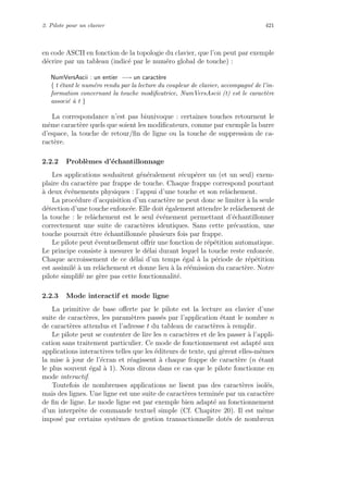 2. Pilote pour un clavier 421
en code ASCII en fonction de la topologie du clavier, que l’on peut par exemple
d´ecrire par un tableau (indic´e par le num´ero global de touche) :
NumVersAscii : un entier −→ un caract`ere
{ t ´etant le num´ero rendu par la lecture du coupleur de clavier, accompagn´e de l’in-
formation concernant la touche modiﬁcatrice, NumVersAscii (t) est le caract`ere
associ´e `a t }
La correspondance n’est pas biunivoque : certaines touches retournent le
mˆeme caract`ere quels que soient les modiﬁcateurs, comme par exemple la barre
d’espace, la touche de retour/ﬁn de ligne ou la touche de suppression de ca-
ract`ere.
2.2.2 Probl`emes d’´echantillonnage
Les applications souhaitent g´en´eralement r´ecup´erer un (et un seul) exem-
plaire du caract`ere par frappe de touche. Chaque frappe correspond pourtant
`a deux ´ev´enements physiques : l’appui d’une touche et son relˆachement.
La proc´edure d’acquisition d’un caract`ere ne peut donc se limiter `a la seule
d´etection d’une touche enfonc´ee. Elle doit ´egalement attendre le relˆachement de
la touche : le relˆachement est le seul ´ev´enement permettant d’´echantillonner
correctement une suite de caract`eres identiques. Sans cette pr´ecaution, une
touche pourrait ˆetre ´echantillonn´ee plusieurs fois par frappe.
Le pilote peut ´eventuellement oﬀrir une fonction de r´ep´etition automatique.
Le principe consiste `a mesurer le d´elai durant lequel la touche reste enfonc´ee.
Chaque accroissement de ce d´elai d’un temps ´egal `a la p´eriode de r´ep´etition
est assimil´e `a un relˆachement et donne lieu `a la r´e´emission du caract`ere. Notre
pilote simplif´e ne g`ere pas cette fonctionnalit´e.
2.2.3 Mode interactif et mode ligne
La primitive de base oﬀerte par le pilote est la lecture au clavier d’une
suite de caract`eres, les param`etres pass´es par l’application ´etant le nombre n
de caract`eres attendus et l’adresse t du tableau de caract`eres `a remplir.
Le pilote peut se contenter de lire les n caract`eres et de les passer `a l’appli-
cation sans traitement particulier. Ce mode de fonctionnement est adapt´e aux
applications interactives telles que les ´editeurs de texte, qui g`erent elles-mˆemes
la mise `a jour de l’´ecran et r´eagissent `a chaque frappe de caract`ere (n ´etant
le plus souvent ´egal `a 1). Nous dirons dans ce cas que le pilote fonctionne en
mode interactif.
Toutefois de nombreuses applications ne lisent pas des caract`eres isol´es,
mais des lignes. Une ligne est une suite de caract`eres termin´ee par un caract`ere
de ﬁn de ligne. Le mode ligne est par exemple bien adapt´e au fonctionnement
d’un interpr`ete de commande textuel simple (Cf. Chapitre 20). Il est mˆeme
impos´e par certains syst`emes de gestion transactionnelle dot´es de nombreux
 