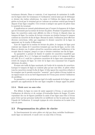 422 Pilotes de p´eriph´eriques
terminaux distants. Dans ce contexte, il est important de minimiser le traﬃc
sur les lignes entre les terminaux et l’ordinateur central ainsi que de d´echarger
ce dernier des tˆaches subalternes. La saisie et l’´edition des lignes sont alors
g´er´ees en local par le terminal qui ne s’adresse au syst`eme central que lorsqu’il
dispose d’une ligne compl`ete. Ceci revient `a int´egrer une partie du pilote dans
le mat´eriel du terminal.
L’application ne connaˆıt g´en´eralement pas `a l’avance la longueur de la ligne
qui est retourn´ee par la routine de lecture du pilote. Pendant l’acquisition d’une
ligne, les caract`eres saisis sont aﬃch´es en ´echo `a l’´ecran et d´epos´es dans un
tampon de ligne. La routine de lecture retourne un r´esultat lorsque le tampon
contient un caract`ere de ﬁn de ligne. Durant la saisie, l’utilisateur peut eﬀectuer
diverses corrections, telles que supprimer le dernier caract`ere de la ligne en
appuyant sur la touche d’eﬀacement.
Lors de l’appel de la routine de lecture du pilote, le tampon de ligne peut
contenir une chaˆıne de caract`eres termin´ee par une ﬁn de ligne, ou ˆetre vide.
Dans ce dernier cas, le pilote attend les caract`eres saisis par l’utilisateur et les
recopie dans le tampon, jusqu’`a ce que ce dernier contienne une ﬁn de ligne.
Le param`etre n permet de limiter le nombre de caract`eres transf´er´es par
appel du pilote. Si n ≥ , la ligne est transf´er´ee en entier et le tampon de ligne
est vid´e. Si n , seuls les n premiers caract`eres de la ligne sont consomm´es et
retir´es du tampon de ligne. Le reste de la ligne sera consomm´e lors d’appels
ult´erieurs du pilote.
Il existe une taille de ligne maximale, de l’ordre de la centaine de caract`eres.
Lorsque le tampon de ligne ne contient plus qu’une case libre, le pilote refuse
tous les caract`eres except´e la ﬁn de ligne. L’´echo ignore les caract`eres refus´es et
les remplace par le pseudo-caract`ere ”sonnerie” que le pilote d’´ecran traduit en
un signal sonore ou en un bref clignotement de l’´ecran pour avertir l’utilisateur
du probl`eme.
Le param`etre n est g´en´eralement ´egal `a la taille maximale de la ligne, ce qui
garantit aux applications de lire une ligne compl`ete `a chaque appel du pilote.
2.2.4 Mode avec ou sans echo
Par d´efaut, la ligne en cours de saisie apparaˆıt `a l’´ecran, ce qui permet `a
l’utilisateur de d´etecter et de corriger d’´eventuelles fautes de frappe. Il existe
cependant des cas de ﬁgures justiﬁant la saisie d’une ligne sans ´echo `a l’´ecran
pour ´eviter qu’une personne indiscr`ete ou ind´elicate ne lise la saisie par dessus
l’´epaule de l’utilisateur. L’exemple typique de cette situation est la saisie d’un
mot de passe.
2.3 Programmation du pilote de clavier
Le fonctionnement de notre pilote est r´egi par deux variables bool´eennes :
mode ligne ou interactif, et mode avec ou sans ´echo `a l’´ecran.
 