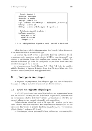 3. Pilote pour un disque 423
{ Donn´ees du pilote }
ModeLigne : un bool´een
ModeEcho : un bool´een
MaxLigne : un entier  0
Ligne : un tableau sur 0..MaxLigne − 1 de caract`eres { le tampon }
tailleligne : un entier ≥ 0
DebLigne : un entier sur 0..MaxLigne − 1 { pointeur }
{ Initialisation du pilote de clavier }
InitClavier : une action
ModeLigne ←− vrai
ModeEcho ←− vrai
tailleligne ←− 0
Fig. 17.2 – Programmation du pilote de clavier - Variables et initialisation
La fonction de contrˆole du pilote permet de ﬁxer le mode de fonctionnement
et de consulter la taille maximale de ligne.
On pourrait ´egalement pr´evoir la possibilit´e d’acc´eder au tableau de cor-
respondance entre num´ero de touche et code ASCII du caract`ere associ´e, pour
changer la signiﬁcation de certaines touches ; par exemple pour r´eaﬀecter des
touches de fonctions qui n’ont pas de signiﬁcation pr´ed´eﬁnie `a des caract`eres
accentu´es manquant sur le clavier.
Les programmes sont donn´es Figures 17.2, 17.3 et 17.4. Outre les variables
globales du pilote. la fonction de lecture d’une ligne fait appel `a l’´ecriture d’un
caract`ere `a l’´ecran lorsqu’elle doit appliquer l’´echo.
3. Pilote pour un disque
Un disque est un p´eriph´erique de stockage de type bloc, c’est-`a-dire que les
´echanges se font par ensembles de plusieurs octets : les secteurs.
3.1 Types de supports magn´etiques
Les p´eriph´eriques de stockage magn´etique utilisent un support dont la sur-
face est enduite d’une ﬁne pellicule de mat´eriau magn´etisable, qui d´eﬁle sous
un ´electroaimant : la tˆete de lecture/´ecriture. La trajectoire de cette tˆete par
rapport `a la surface du support est appel´ee piste magn´etique.
L’information est transf´er´ee en s´erie, bit apr`es bit, pendant que la piste
d´eﬁle `a vitesse constante sous la tˆete. Elle est repr´esent´ee sur le support par une
succession d’inversions de polarit´e du champ magn´etique, que l’´electroaimant
d´etecte (lecture) ou impose (´ecriture).
Les disques durs, comme leur nom l’indique, utilisent un plateau circulaire
 