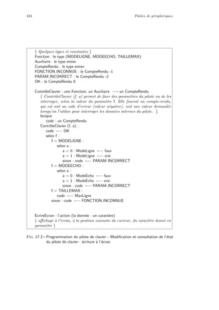 424 Pilotes de p´eriph´eriques
{ Quelques types et constantes }
Fonction : le type (MODELIGNE, MODEECHO, TAILLEMAX)
Auxiliaire : le type entier
CompteRendu : le type entier
FONCTION INCONNUE : le CompteRendu -1
PARAM INCORRECT : le CompteRendu -2
OK : le CompteRendu 0
ContrˆoleClavier : une Fonction, un Auxiliaire −→ un CompteRendu
{ ContrˆoleClavier (f, a) permet de ﬁxer des param`etres du pilote ou de les
interroger, selon la valeur du param`etre f. Elle fournit un compte-rendu,
qui est soit un code d’erreur (valeur n´egative), soit une valeur demand´ee
lorsqu’on l’utilise pour interroger les donn´ees internes du pilote. }
lexique
code : un CompteRendu
ContrˆoleClavier (f, a) :
code ←− OK
selon f :
f = MODELIGNE :
selon a :
a = 0 : ModeLigne ←− faux
a = 1 : ModeLigne ←− vrai
sinon : code ←− PARAM INCORRECT
f = MODEECHO :
selon a :
a = 0 : ModeEcho ←− faux
a = 1 : ModeEcho ←− vrai
sinon : code ←− PARAM INCORRECT
f = TAILLEMAX :
code ←− MaxLigne
sinon : code ←− FONCTION INCONNUE
EcrireEcran : l’action (la donn´ee : un caract`ere)
{ aﬃchage `a l’´ecran, `a la position courante du curseur, du caract`ere donn´e en
param`etre }
Fig. 17.3 – Programmation du pilote de clavier - Modiﬁcation et consultation de l’´etat
du pilote de clavier : ´ecriture `a l’´ecran.
 