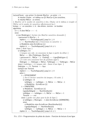 3. Pilote pour un disque 425
LectureClavier : une action ( la donn´ee MaxCar : un entier  0,
le r´esultat Chaˆıne : un tableau sur [0..MaxCar-1] de caract`eres,
le r´esultat NbCar : un entier)
{ MaxCar est le nombre de caract`eres `a lire, Chaˆıne est le tableau `a remplir et
NbCar est le nombre de caract`eres eﬀectivement lus }
lexique : c : un caract`ere ; t, tt : des entiers ; termine : un bool´een
algorithme
si n ≤ 0 alors NbCar ←− −1
sinon
si non ModeLigne { Lecture des MaxCar caract`eres demand´es }
i parcourant 0..MaxCar − 1
r´ep´eter t ←− ToucheAppuy´ee() jusqu’`a t ≥ 0
c ←− NumVersAscii (t) { Conversion en caract`ere }
si ModeEcho alors EcrireEcran (c)
r´ep´eter tt ←− ToucheAppuy´ee() jusqu’`a tt = t
sinon { Mode ligne }
si tailleligne = 0
{ tampon non vide. on consomme la ligne `a partir du d´ebut. }
NbCar ←− Min (TailleLigne, MaxCar)
i parcourant 0 .. NbCar − 1 : Chaˆıne[i] ←− Ligne[DebLigne+i]
{ le reste sera consomm´e lors du prochain appel }
DebLigne ←− DebLigne + NbCar ; TailleLigne ←− TailleLigne − NbCar
sinon { tailleligne = 0, tampon vide - Saisie d’une ligne }
DebLigne ←− 0 ; Termin´e ←− faux
tantque non Termin´e
r´ep´eter t ←− ToucheAppuy´ee() jusqu’`a t ≥ 0
selon t :
t = EFFACEMENT
{ ˆoter le dernier caract`ere du tampon, s’il existe. }
si tailleligne 0
tailleligne ←− tailleligne − 1 ; NbCar ←− NbCar - 1
si ModeEcho : EcrireEcran (t)
t = FINENTREE
si ModeEcho : EcrireEcran (t)
Ligne[tailleligne] ←− NumVersAscii(t)
tailleligne ←− tailleligne + 1 ; NbCar ←− NbCar + 1
Termin´e ←− vrai
sinon { garder une place pour la ﬁn de ligne }
si tailleligne ≥ MaxLigne − 1 alors EcrireEcran (SONNERIE)
sinon
si ModeEcho alors EcrireEcran (NumVersAscii(t))
Ligne[tailleligne] ←− NumVersAscii(t)
tailleligne ←− tailleligne + 1 ; NbCar ←− NbCar + 1
r´ep´eter tt ←− ToucheAppuy´ee() jusqu’`a tt = t
Fig. 17.4 – Programmation du pilote de clavier - Fonction de lecture d’une ligne
 