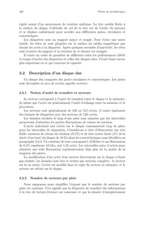 426 Pilotes de p´eriph´eriques
rigide anim´e d’un mouvement de rotation uniforme. La tˆete mobile ﬂotte `a
la surface du disque (l’altitude de vol de la tˆete est de l’ordre du micron)
et se d´eplace radialement pour acc´eder aux diﬀ´erentes pistes, circulaires et
concentriques.
Les disquettes sont un support mince et souple. Pour ´eviter une usure
inutile, les tˆetes ne sont plaqu´ees sur la surface du m´edia magn´etique que
durant les acc`es `a la disquette. Apr`es quelques secondes d’inactivit´e, les tˆetes
sont ´ecart´ees du support et la rotation de ce dernier est stopp´ee.
Il existe un ordre de grandeur de diﬀ´erence entre les performances (d´ebit
et temps d’acc`es) des disquettes et celles des disques durs, l’´ecart ´etant encore
plus important en ce qui concerne la capacit´e.
3.2 Description d’un disque dur
Un disque dur comporte des pistes circulaires et concentriques. Les pistes
sont d´ecoup´ees en arcs de cercles appel´es secteurs.
3.2.1 Notion d’unit´e de transfert et secteurs
Le secteur correspond `a l’unit´e de transfert entre le disque et la m´emoire,
de mˆeme que l’octet est g´en´eralement l’unit´e d’´echange entre la m´emoire et le
processeur.
Les secteurs sont g´en´eralement de 256 ou 512 octets ; il existe ´egalement
des formats de disquettes avec des secteurs de 128 octets.
Les donn´ees stock´ees le long d’une piste sont s´epar´ees par des intervalles
permettant d’absorber les petites ﬂuctuations de vitesse de rotation.
L’acc`es individuel aux octets sur le disque consommerait trop de place
pour les intervalles de s´eparation. Consid´erons `a titre d’illustration une tr`es
faible variation de vitesse de rotation (0,1%) et de tr`es courte dur´ee (1% de la
dur´ee d’un tour) du disque de 18 Go dont les caract´eristiques sont d´etaill´ees au
paragraphe 3.2.4. Un centi`eme de tour correspond `a 10 Kbits et une ﬂuctuation
de 0,1% repr´esente 10 bits, soit 1,25 octet. Les intervalles entre 2 octets pour
absorber une telle ﬂuctuation repr´esenteraient d´ej`a plus de la moiti´e de la
longueur des pistes.
La modiﬁcation d’un octet d’un secteur directement sur le disque n’´etant
pas r´ealiste, les donn´ees sont lues et ´ecrites par secteurs complets : le secteur
est lu en entier, l’octet est modiﬁ´e dans la copie du secteur en m´emoire, et le
secteur est r´e´ecrit sur le disque.
3.2.2 Nombre de secteurs par piste
Nous supposons pour simpliﬁer l’expos´e que le nombre de secteurs par
piste est constant. Ceci signiﬁe que la fr´equence de transfert des informations
`a la tˆete de lecture/´ecriture est constante et que la densit´e d’enregistrement
 