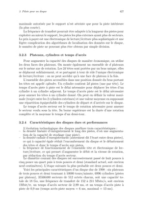 3. Pilote pour un disque 427
maximale autoris´ee par le support n’est atteinte que pour la piste int´erieure
(la plus courte).
La fr´equence de transfert pourrait ˆetre adapt´ee `a la longueur des pistes pour
exploiter au mieux le support, les pistes les plus externes ayant plus de secteurs.
Le prix `a payer est une ´electronique de lecture/´ecriture plus sophistiqu´ee et une
l´eg`ere complication des algorithmes de localisation des donn´ees sur le disque,
le num´ero de piste ne pouvant plus ˆetre obtenu par simple division.
3.2.3 Plateaux, cylindres et temps d’acc`es
Pour augmenter la capacit´e des disques de mani`ere ´economique, on utilise
les deux faces des plateaux. On monte ´egalement un ensemble de d plateaux
sur le mˆeme axe de rotation. Les 2d tˆetes sont port´ees par un bras unique, elles
se d´eplacent solidairement, et se partagent `a tour de rˆole l’unique ´electronique
de lecture/´ecriture : on ne peut acc´eder qu’`a une face de plateau `a la fois.
L’ensemble des pistes accessibles dans une position donn´ee du bras portant
les tˆetes est appel´e cylindre. Un cylindre contient 2d pistes (une par tˆete). Le
temps d’acc`es piste `a piste est le d´elai n´ecessaire pour d´eplacer les tˆetes d’un
cylindre `a un cylindre adjacent. Le temps d’acc`es piste est le d´elai n´ecessaire
pour amener les tˆetes `a un cylindre donn´e. On peut en d´eﬁnir la valeur maxi-
male (trajet entre les 2 cylindres extrˆemes) et une valeur moyenne en supposant
une r´epartition ´equiprobable des cylindres de d´epart et d’arriv´ee sur le disque.
Le temps d’acc`es secteur est le temps de rotation n´ecessaire pour amener
le secteur voulu sous la tˆete. Sa borne sup´erieure est la dur´ee d’une rotation
compl`ete et la moyenne le temps d’un demi-tour.
3.2.4 Caract´eristiques des disques durs et performances
L’´evolution technologique des disques am´eliore trois caract´eristiques :
– la densit´e lin´eaire d’enregistrement le long des pistes, d’o`u une augmenta-
tion de la capacit´e de stockage (par piste),
– la densit´e radiale d’enregistrement (autrement dit l’´ecart entre deux pistes),
ce qui `a capacit´e ´egale r´eduit l’encombrement du disque et le d´ebattement
des tˆetes et donc le temps d’acc`es aux pistes,
– la fr´equence de fonctionnement de l’ensemble tˆete et ´electronique de lec-
ture/´ecriture, ce qui permet d’augmenter le d´ebit et la vitesse de rotation,
par r´eduction du temps d’acc`es secteur.
Le diam`etre courant des disques est successivement pass´e de huit pouces `a
cinq pouce un quart puis `a trois pouces et demi (standard actuel, soit environ
neuf centim`etres). L’´etape suivante la plus probable est deux pouces et demi.
Voici les principales caract´eristiques d’un disque dur de 1998 : six plateaux
de trois pouces et demi tournant `a 10000 tours/minute, 6996 cylindres (pistes
par plateau), 35566480 secteurs de 512 octets chacun, soit une capacit´e to-
tale de 18 Go, une fr´equence de transfert de 152 `a 211 Mbits/s, soit environ
1Mbit/tr, un temps d’acc`es secteur de 2,99 ms, et un temps d’acc`es piste `a
piste de 0,9 ms (temps acc`es piste moyen = 6 ms, maximal = 13 ms).
 