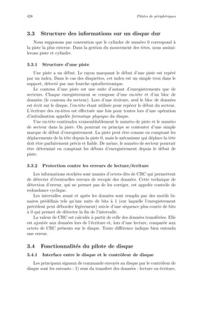 428 Pilotes de p´eriph´eriques
3.3 Structure des informations sur un disque dur
Nous supposons par convention que le cylindre de num´ero 0 correspond `a
la piste la plus externe. Dans la gestion du mouvement des tˆetes, nous assimi-
lerons piste et cylindre.
3.3.1 Structure d’une piste
Une piste a un d´ebut. Le rayon marquant le d´ebut d’une piste est rep´er´e
par un index. Dans le cas des disquettes, cet index est un simple trou dans le
support, d´etect´e par une fourche opto´electronique.
Le contenu d’une piste est une suite d’autant d’enregistrements que de
secteurs. Chaque enregistrement se compose d’une en-tˆete et d’un bloc de
donn´ees (le contenu du secteur). Lors d’une ´ecriture, seul le bloc de donn´ees
est ´ecrit sur le disque, l’en-tˆete ´etant utilis´ee pour rep´erer le d´ebut du secteur.
L’´ecriture des en-tˆetes est eﬀectu´ee une fois pour toutes lors d’une op´eration
d’initialisation appel´ee formatage physique du disque.
Une en-tˆete contiendra vraisemblablement le num´ero de piste et le num´ero
de secteur dans la piste. On pourrait en principe se contenter d’une simple
marque de d´ebut d’enregistrement. La piste peut ˆetre connue en comptant les
d´eplacements de la tˆete depuis la piste 0, mais le m´ecanisme qui d´eplace la tˆete
doit ˆetre parfaitement pr´ecis et ﬁable. De mˆeme, le num´ero de secteur pourrait
ˆetre d´etermin´e en comptant les d´ebuts d’enregistrement depuis le d´ebut de
piste.
3.3.2 Protection contre les erreurs de lecture/´ecriture
Les informations stock´ees sont munies d’octets dits de CRC qui permettent
de d´etecter d’´eventuelles erreurs de recopie des donn´ees. Cette technique de
d´etection d’erreur, qui ne permet pas de les corriger, est appel´ee contrˆole de
redondance cyclique.
Les intervalles avant et apr`es les donn´ees sont remplis par des motifs bi-
naires pr´ed´eﬁnis tels qu’une suite de bits `a 1 (sur laquelle l’enregistrement
pr´ec´edent peut d´eborder l´eg`erement) suivie d’une s´equence plus courte de bits
`a 0 qui permet de d´etecter la ﬁn de l’intervalle.
La valeur de CRC est calcul´ee `a partir de celle des donn´ees transf´er´ees. Elle
est ajout´ee aux donn´ees lors de l’´ecriture et, lors d’une lecture, compar´ee aux
octets de CRC pr´esents sur le disque. Toute diﬀ´erence indique bien entendu
une erreur.
3.4 Fonctionnalit´es du pilote de disque
3.4.1 Interface entre le disque et le contrˆoleur de disque
Les principaux signaux de commande envoy´es au disque par le contrˆoleur de
disque sont les suivants : 1) sens du transfert des donn´ees : lecture ou ´ecriture,
 