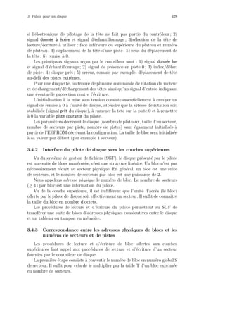 3. Pilote pour un disque 429
si l’´electronique de pilotage de la tˆete ne fait pas partie du contrˆoleur ; 2)
signal donn´ee `a ´ecrire et signal d’´echantillonnage ; 3)s´election de la tˆete de
lecture/´ecriture `a utiliser : face inf´erieure ou sup´erieure du plateau et num´ero
de plateau ; 4) d´eplacement de la tˆete d’une piste ; 5) sens du d´eplacement de
la tˆete ; 6) remise `a 0.
Les principaux signaux re¸cus par le contrˆoleur sont : 1) signal donn´ee lue
et signal d’´echantillonnage ; 2) signal de pr´esence en piste 0 ; 3) index/d´ebut
de piste ; 4) disque prˆet ; 5) erreur, comme par exemple, d´eplacement de tˆete
au-del`a des pistes extrˆemes.
Pour une disquette, on trouve de plus une commande de rotation du moteur
et de chargement/d´echargement des tˆetes ainsi qu’un signal d’entr´ee indiquant
une ´eventuelle protection contre l’´ecriture.
L’initialisation `a la mise sous tension consiste essentiellement `a envoyer un
signal de remise `a 0 `a l’unit´e de disque, attendre que la vitesse de rotation soit
stabilis´ee (signal prˆet du disque), `a ramener la tˆete sur la piste 0 et `a remettre
`a 0 la variable piste courante du pilote.
Les param`etres d´ecrivant le disque (nombre de plateaux, taille d’un secteur,
nombre de secteurs par piste, nombre de pistes) sont ´egalement initialis´es `a
partir de l’EEPROM d´ecrivant la conﬁguration. La taille de bloc sera initialis´ee
`a sa valeur par d´efaut (par exemple 1 secteur).
3.4.2 Interface du pilote de disque vers les couches sup´erieures
Vu du syst`eme de gestion de ﬁchiers (SGF), le disque pr´esent´e par le pilote
est une suite de blocs num´erot´es ; c’est une structure lin´eaire. Un bloc n’est pas
n´ecessairement r´eduit au secteur physique. En g´en´eral, un bloc est une suite
de secteurs, et le nombre de secteurs par bloc est une puissance de 2.
Nous appelons adresse physique le num´ero de bloc. Le nombre de secteurs
(≥ 1) par bloc est une information du pilote.
Vu de la couche sup´erieure, il est indiﬀ´erent que l’unit´e d’acc`es (le bloc)
oﬀerte par le pilote de disque soit eﬀectivement un secteur. Il suﬃt de connaˆıtre
la taille du bloc en nombre d’octets.
Les proc´edures de lecture et d’´ecriture du pilote permettent au SGF de
transf´erer une suite de blocs d’adresses physiques cons´ecutives entre le disque
et un tableau ou tampon en m´emoire.
3.4.3 Correspondance entre les adresses physiques de blocs et les
num´eros de secteurs et de pistes
Les proc´edures de lecture et d’´ecriture de bloc oﬀertes aux couches
sup´erieures font appel aux proc´edures de lecture et d’´ecriture d’un secteur
fournies par le contrˆoleur de disque.
La premi`ere ´etape consiste `a convertir le num´ero de bloc en num´ero global S
de secteur. Il suﬃt pour cela de le multiplier par la taille T d’un bloc exprim´ee
en nombre de secteurs.
 