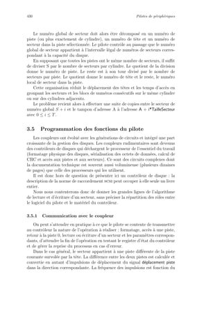 430 Pilotes de p´eriph´eriques
Le num´ero global de secteur doit alors ˆetre d´ecompos´e en un num´ero de
piste (ou plus exactement de cylindre), un num´ero de tˆete et un num´ero de
secteur dans la piste s´electionn´ee. Le pilote contrˆole au passage que le num´ero
global de secteur appartient `a l’intervalle l´egal de num´eros de secteurs corres-
pondant `a la capacit´e du disque.
En supposant que toutes les pistes ont le mˆeme nombre de secteurs, il suﬃt
de diviser S par le nombre de secteurs par cylindre. Le quotient de la division
donne le num´ero de piste. Le reste est `a son tour divis´e par le nombre de
secteurs par piste. Le quotient donne le num´ero de tˆete et le reste, le num´ero
local de secteur dans la piste.
Cette organisation r´eduit le d´eplacement des tˆetes et les temps d’acc`es en
groupant les secteurs et les blocs de num´eros cons´ecutifs sur le mˆeme cylindre
ou sur des cylindres adjacents.
Le probl`eme revient alors `a eﬀectuer une suite de copies entre le secteur de
num´ero global S + i et le tampon d’adresse A `a l’adresse A + i*TailleSecteur
avec 0 ≤ i ≤ T.
3.5 Programmation des fonctions du pilote
Les coupleurs ont ´evolu´e avec les g´en´erations de circuits et int´egr´e une part
croissante de la gestion des disques. Les coupleurs rudimentaires sont devenus
des contrˆoleurs de disques qui d´echargent le processeur de l’essentiel du travail
(formatage physique des disques, s´erialisation des octets de donn´ees, calcul de
CRC et acc`es aux pistes et aux secteurs). Ce sont des circuits complexes dont
la documentation technique est souvent aussi volumineuse (plusieurs dizaines
de pages) que celle des processeurs qui les utilisent.
Il est donc hors de question de pr´esenter ici un contrˆoleur de disque : la
description de la norme de raccordement scsi peut occuper `a elle seule un livre
entier.
Nous nous contenterons donc de donner les grandes lignes de l’algorithme
de lecture et d’´ecriture d’un secteur, sans pr´eciser la r´epartition des rˆoles entre
le logiciel du pilote et le mat´eriel du contrˆoleur.
3.5.1 Communication avec le coupleur
On peut s’attendre en pratique `a ce que le pilote se contente de transmettre
au contrˆoleur la nature de l’op´eration `a r´ealiser : formatage, acc`es `a une piste,
retour `a la piste 0, lecture ou ´ecriture d’un secteur et les param`etres correspon-
dants, d’attendre la ﬁn de l’op´eration en testant le registre d’´etat du contrˆoleur
et de g´erer la reprise du processus en cas d’erreur.
Dans le cas g´en´eral, le secteur appartient `a une piste diﬀ´erente de la piste
courante survol´ee par la tˆete. La diﬀ´erence entre les deux pistes est calcul´ee et
convertie en autant d’impulsions de d´eplacement du signal d´eplacement piste
dans la direction correspondante. La fr´equence des impulsions est fonction du
 