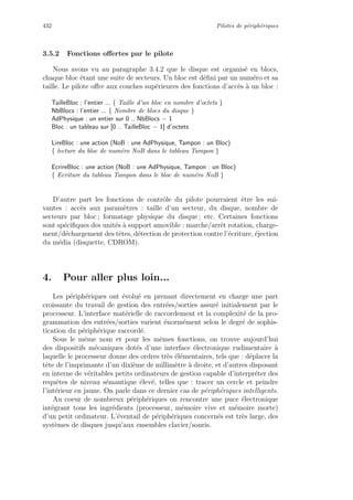 432 Pilotes de p´eriph´eriques
3.5.2 Fonctions oﬀertes par le pilote
Nous avons vu au paragraphe 3.4.2 que le disque est organis´e en blocs,
chaque bloc ´etant une suite de secteurs. Un bloc est d´eﬁni par un num´ero et sa
taille. Le pilote oﬀre aux couches sup´erieures des fonctions d’acc`es `a un bloc :
TailleBloc : l’entier ... { Taille d’un bloc en nombre d’octets }
NbBlocs : l’entier ... { Nombre de blocs du disque }
AdPhysique : un entier sur 0 .. NbBlocs − 1
Bloc : un tableau sur [0 .. TailleBloc − 1] d’octets
LireBloc : une action (NoB : une AdPhysique, Tampon : un Bloc)
{ lecture du bloc de num´ero NoB dans le tableau Tampon }
EcrireBloc : une action (NoB : une AdPhysique, Tampon : un Bloc)
{ Ecriture du tableau Tampon dans le bloc de num´ero NoB }
D’autre part les fonctions de contrˆole du pilote pourraient ˆetre les sui-
vantes : acc`es aux param`etres : taille d’un secteur, du disque, nombre de
secteurs par bloc ; formatage physique du disque ; etc. Certaines fonctions
sont sp´eciﬁques des unit´es `a support amovible : marche/arrˆet rotation, charge-
ment/d´echargement des tˆetes, d´etection de protection contre l’´ecriture, ´ejection
du m´edia (disquette, CDROM).
4. Pour aller plus loin...
Les p´eriph´eriques ont ´evolu´e en prenant directement en charge une part
croissante du travail de gestion des entr´ees/sorties assur´e initialement par le
processeur. L’interface mat´erielle de raccordement et la complexit´e de la pro-
grammation des entr´ees/sorties varient ´enorm´ement selon le degr´e de sophis-
tication du p´eriph´erique raccord´e.
Sous le mˆeme nom et pour les mˆemes fonctions, on trouve aujourd’hui
des dispositifs m´ecaniques dot´es d’une interface ´electronique rudimentaire `a
laquelle le processeur donne des ordres tr`es ´el´ementaires, tels que : d´eplacer la
tˆete de l’imprimante d’un dixi`eme de millim`etre `a droite, et d’autres disposant
en interne de v´eritables petits ordinateurs de gestion capable d’interpr´eter des
requˆetes de niveau s´emantique ´elev´e, telles que : tracer un cercle et peindre
l’int´erieur en jaune. On parle dans ce dernier cas de p´eriph´eriques intelligents.
Au coeur de nombreux p´eriph´eriques on rencontre une puce ´electronique
int´egrant tous les ingr´edients (processeur, m´emoire vive et m´emoire morte)
d’un petit ordinateur. L’´eventail de p´eriph´eriques concern´es est tr`es large, des
syst`emes de disques jusqu’aux ensembles clavier/souris.
 