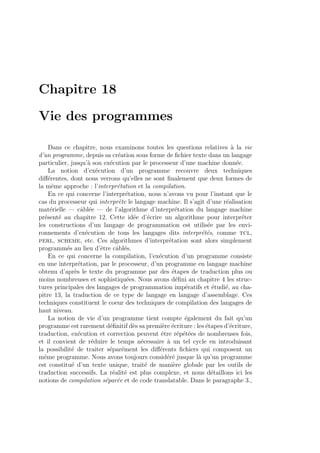 Chapitre 18
Vie des programmes
Dans ce chapitre, nous examinons toutes les questions relatives `a la vie
d’un programme, depuis sa cr´eation sous forme de ﬁchier texte dans un langage
particulier, jusqu’`a son ex´ecution par le processeur d’une machine donn´ee.
La notion d’ex´ecution d’un programme recouvre deux techniques
diﬀ´erentes, dont nous verrons qu’elles ne sont ﬁnalement que deux formes de
la mˆeme approche : l’interpr´etation et la compilation.
En ce qui concerne l’interpr´etation, nous n’avons vu pour l’instant que le
cas du processeur qui interpr`ete le langage machine. Il s’agit d’une r´ealisation
mat´erielle — cˆabl´ee — de l’algorithme d’interpr´etation du langage machine
pr´esent´e au chapitre 12. Cette id´ee d’´ecrire un algorithme pour interpr´eter
les constructions d’un langage de programmation est utilis´ee par les envi-
ronnements d’ex´ecution de tous les langages dits interpr´et´es, comme tcl,
perl, scheme, etc. Ces algorithmes d’interpr´etation sont alors simplement
programm´es au lieu d’ˆetre cˆabl´es.
En ce qui concerne la compilation, l’ex´ecution d’un programme consiste
en une interpr´etation, par le processeur, d’un programme en langage machine
obtenu d’apr`es le texte du programme par des ´etapes de traduction plus ou
moins nombreuses et sophistiqu´ees. Nous avons d´eﬁni au chapitre 4 les struc-
tures principales des langages de programmation imp´eratifs et ´etudi´e, au cha-
pitre 13, la traduction de ce type de langage en langage d’assemblage. Ces
techniques constituent le coeur des techniques de compilation des langages de
haut niveau.
La notion de vie d’un programme tient compte ´egalement du fait qu’un
programme est rarement d´eﬁnitif d`es sa premi`ere ´ecriture : les ´etapes d’´ecriture,
traduction, ex´ecution et correction peuvent ˆetre r´ep´et´ees de nombreuses fois,
et il convient de r´eduire le temps n´ecessaire `a un tel cycle en introduisant
la possibilit´e de traiter s´epar´ement les diﬀ´erents ﬁchiers qui composent un
mˆeme programme. Nous avons toujours consid´er´e jusque l`a qu’un programme
est constitu´e d’un texte unique, trait´e de mani`ere globale par les outils de
traduction successifs. La r´ealit´e est plus complexe, et nous d´etaillons ici les
notions de compilation s´epar´ee et de code translatable. Dans le paragraphe 3.,
 