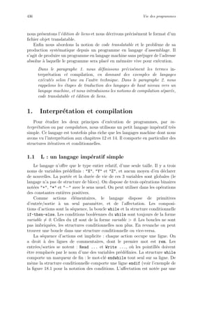 436 Vie des programmes
nous pr´esentons l’´edition de liens et nous d´ecrivons pr´ecis´ement le format d’un
ﬁchier objet translatable.
Enﬁn nous abordons la notion de code translatable et le probl`eme de sa
production syst´ematique depuis un programme en langage d’assemblage. Il
s’agit de produire un programme en langage machine sans pr´ejuger de l’adresse
absolue `a laquelle le programme sera plac´e en m´emoire vive pour ex´ecution.
Dans le paragraphe 1. nous d´eﬁnissons pr´ecis´ement les termes in-
terpr´etation et compilation, en donnant des exemples de langages
ex´ecut´es selon l’une ou l’autre technique. Dans le paragraphe 2. nous
rappelons les ´etapes de traduction des langages de haut niveau vers un
langage machine, et nous introduisons les notions de compilation s´epar´ee,
code translatable et ´edition de liens.
1. Interpr´etation et compilation
Pour ´etudier les deux principes d’ex´ecution de programmes, par in-
terpr´etation ou par compilation, nous utilisons un petit langage imp´eratif tr`es
simple. Ce langage est toutefois plus riche que les langages machine dont nous
avons vu l’interpr´etation aux chapitres 12 et 14. Il comporte en particulier des
structures it´eratives et conditionnelles.
1.1 L : un langage imp´eratif simple
Le langage n’oﬀre que le type entier relatif, d’une seule taille. Il y a trois
noms de variables pr´ed´eﬁnis : X, Y et Z, et aucun moyen d’en d´eclarer
de nouvelles. La port´ee et la dur´ee de vie de ces 3 variables sont globales (le
langage n’a pas de structure de blocs). On dispose de trois op´erations binaires
not´ees +, * et − avec le sens usuel. On peut utiliser dans les op´erations
des constantes enti`eres positives.
Comme actions ´el´ementaires, le langage dispose de primitives
d’entr´ee/sortie `a un seul param`etre, et de l’aﬀectation. Les composi-
tions d’actions sont la s´equence, la boucle while et la structure conditionnelle
if-then-else. Les conditions bool´eennes du while sont toujours de la forme
variable = 0. Celles du if sont de la forme variable  0. Les boucles ne sont
pas imbriqu´ees, les structures conditionnelles non plus. En revanche on peut
trouver une boucle dans une structure conditionnelle ou vice-versa.
La s´equence d’actions est implicite : chaque action occupe une ligne. On
a droit `a des lignes de commentaires, dont le premier mot est rem. Les
entr´ees/sorties se notent : Read ... et Write ..., o`u les pointill´es doivent
ˆetre remplac´es par le nom d’une des variables pr´ed´eﬁnies. La structure while
comporte un marqueur de ﬁn : le mot-cl´e endwhile tout seul sur sa ligne. De
mˆeme la structure conditionnelle comporte une ligne endif (voir l’exemple de
la ﬁgure 18.1 pour la notation des conditions. L’aﬀectation est not´ee par une
 