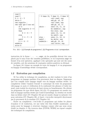 1. Interpr´etation et compilation 437
read X
read Y
Z -- X - Y
while Z
rem signifie :
rem tant que Z non nul
if Z
rem signifie Z  0
then
X -- X - Y
else
Y -- Y - X
endif
Z -- X - Y
endwhile
write X
! X dans l0, Y dans l1, Z dans l2
call read ; nop
add g0, o0, l0
call read ; nop
add g0, o0, l1
while : subcc l0, l1, l2
be endwhile ; nop
ble else ; nop
subcc l0, l1, l0
ba endif ; nop
else : subcc l1, l0, l1
endif : ba while ; nop
endwhile : add g0, l0, o0
call write ; nop
Fig. 18.1 – (a) Exemple de programme L (b) Programme sparc correspondant.
instruction de la forme : ... ←− expr, o`u les pointill´es doivent ˆetre rem-
plac´es par le nom d’une des variables pr´ed´eﬁnies, et o`u l’expression expr est
form´ee d’un seul op´erateur, appliqu´e `a des op´erandes qui sont soit des noms
de variables, soit des notations de constantes enti`eres positives en d´ecimal.
La ﬁgure 18.1 donne un exemple de texte du langage L et un programme
en langage d’assemblage sparc correspondant.
1.2 Ex´ecution par compilation
Si l’on utilise la technique de compilation, on doit traduire le texte d’un
programme en langage machine d’un processeur dont on dispose. Supposons
que l’on compile notre langage simple vers du langage machine sparc. Le
compilateur r´ealise l’analyse lexicale et syntaxique du texte du programme
(d´ecoupage en mots et v´eriﬁcation de la conformit´e des phrases `a l’ordre im-
pos´e), puis traduit les structures de haut niveau en branchements. On obtient
un programme du type d´ecrit ﬁgure 18.1-(b). Ce programme est ensuite tra-
duit en langage machine sparc par l’outil d’assemblage. Le r´esultat est stock´e
dans un ﬁchier objet (Cf. Chapitre 19) qui est ensuite charg´e en m´emoire vive
pour ex´ecution (Cf. Chapitre 20), et lanc´e, c’est-`a-dire interpr´et´e directement
par le processeur de la machine (Cf. Chapitre 14).
Ecrire un compilateur, c’est-`a-dire le programme qui r´ealise les phases
d’analyse et de traduction, est une tˆache tr`es bien ´etudi´ee maintenant, au
moins pour les langages `a structure classique comme celui que nous avons
´etudi´e au chapitre 4. On trouvera dans [CGV80, WM94] un expos´e complet
des techniques de compilation.
 