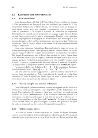 438 Vie des programmes
1.3 Ex´ecution par interpr´etation
1.3.1 Solution de base
Nous donnons ﬁgures 18.2 et 18.3 l’algorithme d’interpr´etation du langage
L. Pour programmer en langage L sur une machine `a processeur M, il faut
programmer l’algorithme d’interpr´etation, par exemple dans un langage de
haut niveau comme ada, puis compiler ce programme pour le langage ma-
chine du processeur M, le charger et le lancer. A l’ex´ecution, ce programme
d’interpr´etation travaille sur un programme du langage L, pris dans un ﬁchier
ou tap´e directement au clavier par le programmeur. Pendant cette ex´ecution,
le texte de programme en langage L est trait´e comme une donn´ee par le pro-
gramme interpr`ete, alors qu’il est per¸cu comme un programme par l’utilisateur
humain qui l’a ´ecrit. On voit ici que la distinction entre programmes et donn´ees
n’est pas intrins`eque.
Nous avons omis dans l’algorithme d’interpr´etation la phase de lecture du
ﬁchier texte du programme. Cette phase de lecture, dans un ﬁchier ou au cla-
vier, est suppos´ee eﬀectu´ee compl`etement avant que ne commence l’ex´ecution.
Elle fournit le programme sous la forme d’un tableau de lignes, chaque ligne
´etant d´ecoup´ee en mots (il y a au plus 5 mots sur une ligne dans la syntaxe du
langage que nous ´etudions ; un commentaire peut ˆetre consid´er´e comme ayant
2 mots). Les textes comportant des lignes de plus de 5 mots ont ´et´e rejet´es.
On suppose que le programme lu tient dans le tableau de MAXLIGNE lignes.
Par exemple, la lecture de la ligne X -- X - Y du programme d’exemple
donn´e ci-dessus fournit : Prog[10] =  ”X”, ”--”, ”X”, ”-”, ”Y”  .
Une telle phase de lecture s’apparente `a la phase d’analyse lexicale et syn-
taxique dans un compilateur. Noter toutefois que le travail est perdu d’une
ex´ecution `a l’autre. L’algorithme fourni ﬁgure 18.3 est la phase d’ex´ecution
proprement dite, par parcours du tableau de lignes.
1.3.2 Prise en compte des boucles imbriqu´ees
Dans le langage L pr´esent´e ci-dessus, nous avons suppos´e que les structures
it´eratives ne sont pas imbriqu´ees. Cette hypoth`ese justiﬁe l’algorithme tr`es
simple d’interpr´etation des structures it´eratives, pour lequel une seule adresse
de d´ebut de boucle DebBoucle suﬃt. Si les structures it´eratives peuvent ˆetre
imbriqu´ees `a un niveau quelconque, il faut pr´evoir une pile d’adresses de re-
tour. D’autre part la recherche du mot-cl´e endwhile (lorsque la condition de
boucle devient fausse) est plus compliqu´ee. Il faut en eﬀet parcourir les lignes
du texte en comptant les while et en d´ecomptant les endwhile.
1.3.3 Pr´etraitements divers
La lecture du ﬁchier et le stockage dans un tableau des lignes d´ecoup´ees
en mots constitue d´ej`a un traitement pr´ealable `a l’ex´ecution. Le d´ecoupage en
mots des lignes qui constituent le corps d’une boucle est eﬀectu´e une seule fois.
 