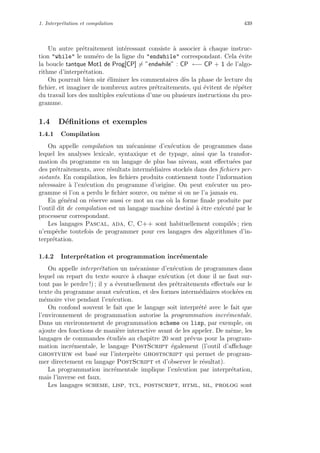 1. Interpr´etation et compilation 439
Un autre pr´etraitement int´eressant consiste `a associer `a chaque instruc-
tion while le num´ero de la ligne du endwhile correspondant. Cela ´evite
la boucle tantque Mot1 de Prog[CP] = ”endwhile” : CP ←− CP + 1 de l’algo-
rithme d’interpr´etation.
On pourrait bien sˆur ´eliminer les commentaires d`es la phase de lecture du
ﬁchier, et imaginer de nombreux autres pr´etraitements, qui ´evitent de r´ep´eter
du travail lors des multiples ex´ecutions d’une ou plusieurs instructions du pro-
gramme.
1.4 D´eﬁnitions et exemples
1.4.1 Compilation
On appelle compilation un m´ecanisme d’ex´ecution de programmes dans
lequel les analyses lexicale, syntaxique et de typage, ainsi que la transfor-
mation du programme en un langage de plus bas niveau, sont eﬀectu´ees par
des pr´etraitements, avec r´esultats interm´ediaires stock´es dans des ﬁchiers per-
sistants. En compilation, les ﬁchiers produits contiennent toute l’information
n´ecessaire `a l’ex´ecution du programme d’origine. On peut ex´ecuter un pro-
gramme si l’on a perdu le ﬁchier source, ou mˆeme si on ne l’a jamais eu.
En g´en´eral on r´eserve aussi ce mot au cas o`u la forme ﬁnale produite par
l’outil dit de compilation est un langage machine destin´e `a ˆetre ex´ecut´e par le
processeur correspondant.
Les langages Pascal, ada, C, C++ sont habituellement compil´es ; rien
n’empˆeche toutefois de programmer pour ces langages des algorithmes d’in-
terpr´etation.
1.4.2 Interpr´etation et programmation incr´ementale
On appelle interpr´etation un m´ecanisme d’ex´ecution de programmes dans
lequel on repart du texte source `a chaque ex´ecution (et donc il ne faut sur-
tout pas le perdre !) ; il y a ´eventuellement des pr´etraitements eﬀectu´es sur le
texte du programme avant ex´ecution, et des formes interm´ediaires stock´ees en
m´emoire vive pendant l’ex´ecution.
On confond souvent le fait que le langage soit interpr´et´e avec le fait que
l’environnement de programmation autorise la programmation incr´ementale.
Dans un environnement de programmation scheme ou lisp, par exemple, on
ajoute des fonctions de mani`ere interactive avant de les appeler. De mˆeme, les
langages de commandes ´etudi´es au chapitre 20 sont pr´evus pour la program-
mation incr´ementale, le langage PostScript ´egalement (l’outil d’aﬃchage
ghostview est bas´e sur l’interpr`ete ghostscript qui permet de program-
mer directement en langage PostScript et d’observer le r´esultat).
La programmation incr´ementale implique l’ex´ecution par interpr´etation,
mais l’inverse est faux.
Les langages scheme, lisp, tcl, postscript, html, ml, prolog sont
 