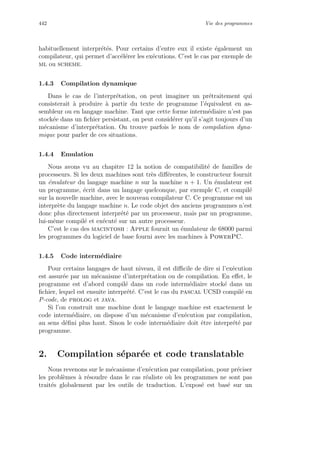 442 Vie des programmes
habituellement interpr´et´es. Pour certains d’entre eux il existe ´egalement un
compilateur, qui permet d’acc´el´erer les ex´ecutions. C’est le cas par exemple de
ml ou scheme.
1.4.3 Compilation dynamique
Dans le cas de l’interpr´etation, on peut imaginer un pr´etraitement qui
consisterait `a produire `a partir du texte de programme l’´equivalent en as-
sembleur ou en langage machine. Tant que cette forme interm´ediaire n’est pas
stock´ee dans un ﬁchier persistant, on peut consid´erer qu’il s’agit toujours d’un
m´ecanisme d’interpr´etation. On trouve parfois le nom de compilation dyna-
mique pour parler de ces situations.
1.4.4 Emulation
Nous avons vu au chapitre 12 la notion de compatibilit´e de familles de
processeurs. Si les deux machines sont tr`es diﬀ´erentes, le constructeur fournit
un ´emulateur du langage machine n sur la machine n + 1. Un ´emulateur est
un programme, ´ecrit dans un langage quelconque, par exemple C, et compil´e
sur la nouvelle machine, avec le nouveau compilateur C. Ce programme est un
interpr`ete du langage machine n. Le code objet des anciens programmes n’est
donc plus directement interpr´et´e par un processeur, mais par un programme,
lui-mˆeme compil´e et ex´ecut´e sur un autre processeur.
C’est le cas des macintosh : Apple fournit un ´emulateur de 68000 parmi
les programmes du logiciel de base fourni avec les machines `a PowerPC.
1.4.5 Code interm´ediaire
Pour certains langages de haut niveau, il est diﬃcile de dire si l’ex´ecution
est assur´ee par un m´ecanisme d’interpr´etation ou de compilation. En eﬀet, le
programme est d’abord compil´e dans un code interm´ediaire stock´e dans un
ﬁchier, lequel est ensuite interpr´et´e. C’est le cas du pascal UCSD compil´e en
P-code, de prolog et java.
Si l’on construit une machine dont le langage machine est exactement le
code interm´ediaire, on dispose d’un m´ecanisme d’ex´ecution par compilation,
au sens d´eﬁni plus haut. Sinon le code interm´ediaire doit ˆetre interpr´et´e par
programme.
2. Compilation s´epar´ee et code translatable
Nous revenons sur le m´ecanisme d’ex´ecution par compilation, pour pr´eciser
les probl`emes `a r´esoudre dans le cas r´ealiste o`u les programmes ne sont pas
trait´es globalement par les outils de traduction. L’expos´e est bas´e sur un
 