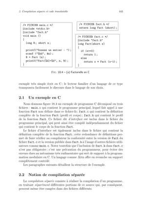 2. Compilation s´epar´ee et code translatable 443
/* FICHIER main.c */
include stdio.h
include fact.h
void main ()
{
long R ; short n ;
printf(Donnez un entier : ) ;
scanf (%hd, n) ;
R = Fact (n) ;
printf(Fact(%d)=%d, n, R) ;
}
/* FICHIER fact.h */
extern long Fact (short) ;
/* FICHIER fact.c */
include fact.h
long Fact(short x)
{
if (x==0)
return 1 ;
else
return x * Fact (x-1) ;
}
Fig. 18.4 – (a) Factorielle en C
exemple tr`es simple ´ecrit en C ; le lecteur familier d’un langage de ce type
transposera facilement le discours dans le langage de son choix.
2.1 Un exemple en C
Nous donnons ﬁgure 18.4 un exemple de programme C d´ecompos´e en trois
ﬁchiers : main.c qui contient le programme principal, lequel fait appel `a une
fonction Fact non d´eﬁnie dans ce ﬁchier-l`a ; fact.c qui contient la d´eﬁnition
compl`ete de la fonction Fact (proﬁl et corps) ; fact.h qui contient le proﬁl
de la fonction Fact. Ce ﬁchier dit d’interface est inclus dans le ﬁchier du
programme principal, qui peut ainsi ˆetre compil´e ind´ependamment du ﬁchier
qui contient le corps de la fonction Fact.
Le ﬁchier d’interface est ´egalement inclus dans le ﬁchier qui contient la
d´eﬁnition compl`ete de la fonction Fact ; cette redondance de d´eﬁnitions per-
met de faire v´eriﬁer au compilateur la conformit´e entre la version de Fact du
ﬁchier fact.c et la version publi´ee dans fact.h `a l’usage d’autres ﬁchiers utili-
sateurs comme main.c. Noter toutefois que l’inclusion de fact.h dans fact.c
n’est pas obligatoire ; c’est une pr´ecaution du programmeur, pour ´eviter des
erreurs dues au m´ecanisme tr`es rudimentaire qui sert de support `a la program-
mation modulaire en C. Un langage comme Ada oﬀre en revanche un support
compl`etement contrˆol´e.
Les paragraphes suivants d´etaillent la structure de l’exemple.
2.2 Notion de compilation s´epar´ee
La compilation s´epar´ee consiste `a r´ealiser la compilation d’un programme,
en traitant s´epar´ement diﬀ´erentes portions de ce source qui, par cons´equent,
peuvent mˆeme ˆetre rang´ees dans des ﬁchiers diﬀ´erents.
 