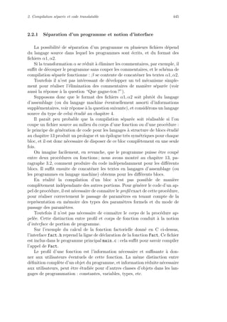 2. Compilation s´epar´ee et code translatable 445
2.2.1 S´eparation d’un programme et notion d’interface
La possibilit´e de s´eparation d’un programme en plusieurs ﬁchiers d´epend
du langage source dans lequel les programmes sont ´ecrits, et du format des
ﬁchiers α1, α2.
Si la transformation α se r´eduit `a ´eliminer les commentaires, par exemple, il
suﬃt de d´ecouper le programme sans couper les commentaires, et le sch´ema de
compilation s´epar´ee fonctionne : β se contente de concat´ener les textes α1, α2.
Toutefois il n’est pas int´eressant de d´evelopper un tel m´ecanisme simple-
ment pour r´ealiser l’´elimination des commentaires de mani`ere s´epar´ee (voir
aussi la r´eponse `a la question “Que gagne-ton ?”).
Supposons donc que le format des ﬁchiers α1, α2 soit plutˆot du langage
d’assemblage (ou du langage machine ´eventuellement assorti d’informations
suppl´ementaires, voir r´eponse `a la question suivante), et consid´erons un langage
source du type de celui ´etudi´e au chapitre 4.
Il paraˆıt peu probable que la compilation s´epar´ee soit r´ealisable si l’on
coupe un ﬁchier source au milieu du corps d’une fonction ou d’une proc´edure :
le principe de g´en´eration de code pour les langages `a structure de blocs ´etudi´e
au chapitre 13 produit un prologue et un ´epilogue tr`es sym´etriques pour chaque
bloc, et il est donc n´ecessaire de disposer de ce bloc compl`etement en une seule
fois.
On imagine facilement, en revanche, que le programme puisse ˆetre coup´e
entre deux proc´edures ou fonctions ; nous avons montr´e au chapitre 13, pa-
ragraphe 3.2, comment produire du code ind´ependamment pour les diﬀ´erents
blocs. Il suﬃt ensuite de concat´ener les textes en langages d’assemblage (ou
les programmes en langage machine) obtenus pour les diﬀ´erents blocs.
En r´ealit´e la compilation d’un bloc n’est pas possible de mani`ere
compl`etement ind´ependante des autres portions. Pour g´en´erer le code d’un ap-
pel de proc´edure, il est n´ecessaire de connaˆıtre le proﬁl exact de cette proc´edure,
pour r´ealiser correctement le passage de param`etres en tenant compte de la
repr´esentation en m´emoire des types des param`etres formels et du mode de
passage des param`etres.
Toutefois il n’est pas n´ecessaire de connaˆıtre le corps de la proc´edure ap-
pel´ee. Cette distinction entre proﬁl et corps de fonction conduit `a la notion
d’interface de portion de programme.
Sur l’exemple du calcul de la fonction factorielle donn´e en C ci-dessus,
l’interface fact.h reprend la ligne de d´eclaration de la fonction Fact. Ce ﬁchier
est inclus dans le programme principal main.c : cela suﬃt pour savoir compiler
l’appel de Fact.
Le proﬁl d’une fonction est l’information n´ecessaire et suﬃsante `a don-
ner aux utilisateurs ´eventuels de cette fonction. La mˆeme distinction entre
d´eﬁnition compl`ete d’un objet du programme, et information r´eduite n´ecessaire
aux utilisateurs, peut ˆetre ´etudi´ee pour d’autres classes d’objets dans les lan-
gages de programmation : constantes, variables, types, etc.
 