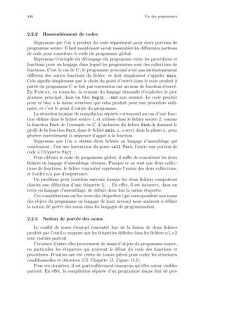446 Vie des programmes
2.2.2 Rassemblement de codes
Supposons que l’on a produit du code s´epar´ement pour deux portions de
programme source. Il faut maintenant savoir rassembler les diﬀ´erentes portions
de code pour constituer le code du programme global.
Reprenons l’exemple du d´ecoupage du programme entre les proc´edures et
fonctions pour un langage dans lequel les programmes sont des collections de
fonctions. C’est le cas de C ; le programme principal n’est pas intrins`equement
diﬀ´erent des autres fonctions du ﬁchier, et doit simplement s’appeler main.
Cela signiﬁe simplement que le choix du point d’entr´ee dans le code produit `a
partir du programme C se fait par convention sur un nom de fonction r´eserv´e.
En Pascal, en revanche, la syntaxe du langage demande d’expliciter le pro-
gramme principal, dans un bloc begin...end non nomm´e. Le code produit
pour ce bloc a la mˆeme structure que celui produit pour une proc´edure ordi-
naire, et c’est le point d’entr´ee du programme.
La situation typique de compilation s´epar´ee correspond au cas d’une fonc-
tion d´eﬁnie dans le ﬁchier source 1, et utilis´ee dans le ﬁchier source 2, comme
la fonction Fact de l’exemple en C. L’inclusion du ﬁchier fact.h donnant le
proﬁl de la fonction Fact, dans le ﬁchier main.c, a servi dans la phase α, pour
g´en´erer correctement la s´equence d’appel `a la fonction.
Supposons que l’on a obtenu deux ﬁchiers en langage d’assemblage qui
contiennent : l’un une instruction du genre call Fact, l’autre une portion de
code `a l’´etiquette Fact : .
Pour obtenir le code du programme global, il suﬃt de concat´ener les deux
ﬁchiers en langage d’assemblage obtenus. Puisque ce ne sont que deux collec-
tions de fonctions, le ﬁchier concat´en´e repr´esente l’union des deux collections,
et l’ordre n’a pas d’importance.
Un probl`eme peut toutefois survenir lorsque les deux ﬁchiers comportent
chacun une d´eﬁnition d’une ´etiquette L :. En eﬀet, il est incorrect, dans un
texte en langage d’assemblage, de d´eﬁnir deux fois la mˆeme ´etiquette.
Ces consid´erations sur les noms des ´etiquettes (qui correspondent aux noms
des objets du programme en langage de haut niveau) nous am`enent `a d´eﬁnir
la notion de port´ee des noms dans les langages de programmation.
2.2.3 Notion de port´ee des noms
Le conﬂit de noms ´eventuel rencontr´e lors de la fusion de deux ﬁchiers
produit par l’outil α suppose que les ´etiquettes d´eﬁnies dans les ﬁchiers α1, α2
sont visibles partout.
Certaines d’entre elles proviennent de noms d’objets du programme source,
en particulier les ´etiquettes qui rep`erent le d´ebut du code des fonctions et
proc´edures. D’autres ont ´et´e cr´e´ees de toutes pi`eces pour coder les structures
conditionnelles et it´eratives (Cf. Chapitre 13, Figure 13.1).
Pour ces derni`eres, il est particuli`erement ennuyeux qu’elles soient visibles
partout. En eﬀet, la compilation s´epar´ee d’un programme risque fort de pro-
 