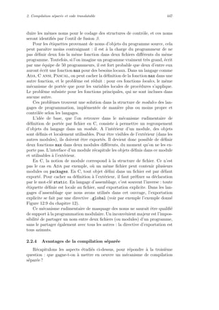 2. Compilation s´epar´ee et code translatable 447
duire les mˆemes noms pour le codage des structures de contrˆole, et ces noms
seront identiﬁ´es par l’outil de fusion β.
Pour les ´etiquettes provenant de noms d’objets du programme source, cela
peut paraˆıtre moins contraignant : il est `a la charge du programmeur de ne
pas d´eﬁnir deux fois la mˆeme fonction dans deux ﬁchiers diﬀ´erents du mˆeme
programme. Toutefois, si l’on imagine un programme vraiment tr`es grand, ´ecrit
par une ´equipe de 50 programmeurs, il est fort probable que deux d’entre eux
auront ´ecrit une fonction max pour des besoins locaux. Dans un langage comme
Ada, C ansi, Pascal, on peut cacher la d´eﬁnition de la fonction max dans une
autre fonction, et le probl`eme est r´eduit : pour ces fonctions locales, le mˆeme
m´ecanisme de port´ee que pour les variables locales de proc´edures s’applique.
Le probl`eme subsiste pour les fonctions principales, qui ne sont incluses dans
aucune autre.
Ces probl`emes trouvent une solution dans la structure de modules des lan-
gages de programmation, impl´ement´ee de mani`ere plus ou moins propre et
contrˆol´ee selon les langages.
L’id´ee de base, que l’on retrouve dans le m´ecanisme rudimentaire de
d´eﬁnition de port´ee par ﬁchier en C, consiste `a permettre un regroupement
d’objets du langage dans un module. A l’int´erieur d’un module, des objets
sont d´eﬁnis et localement utilisables. Pour ˆetre visibles de l’ext´erieur (dans les
autres modules), ils doivent ˆetre export´es. Il devient donc possible de d´eﬁnir
deux fonctions max dans deux modules diﬀ´erents, du moment qu’on ne les ex-
porte pas. L’interface d’un module r´ecapitule les objets d´eﬁnis dans ce module
et utilisables `a l’ext´erieur.
En C, la notion de module correspond `a la structure de ﬁchier. Ce n’est
pas le cas en Ada par exemple, o`u un mˆeme ﬁchier peut contenir plusieurs
modules ou packages. En C, tout objet d´eﬁni dans un ﬁchier est par d´efaut
export´e. Pour cacher sa d´eﬁnition `a l’ext´erieur, il faut pr´eﬁxer sa d´eclaration
par le mot-cl´e static. En langage d’assemblage, c’est souvent l’inverse : toute
´etiquette d´eﬁnie est locale au ﬁchier, sauf exportation explicite. Dans les lan-
gages d’assemblage que nous avons utilis´es dans cet ouvrage, l’exportation
explicite se fait par une directive .global (voir par exemple l’exemple donn´e
Figure 12.9 du chapitre 12).
Ce m´ecanisme rudimentaire de masquage des noms ne saurait ˆetre qualiﬁ´e
de support `a la programmation modulaire. Un inconv´enient majeur est l’impos-
sibilit´e de partager un nom entre deux ﬁchiers (ou modules) d’un programme,
sans le partager ´egalement avec tous les autres : la directive d’exportation est
tous azimuts.
2.2.4 Avantages de la compilation s´epar´ee
R´ecapitulons les aspects ´etudi´es ci-dessus, pour r´epondre `a la troisi`eme
question : que gagne-t-on `a mettre en oeuvre un m´ecanisme de compilation
s´epar´ee ?
 