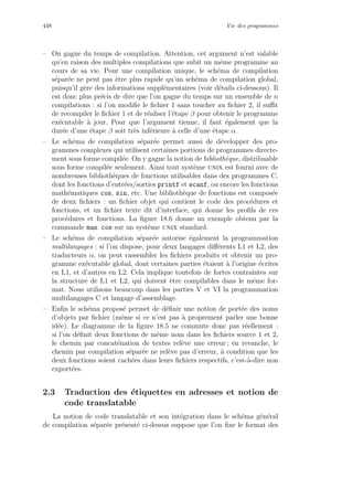 448 Vie des programmes
– On gagne du temps de compilation. Attention, cet argument n’est valable
qu’en raison des multiples compilations que subit un mˆeme programme au
cours de sa vie. Pour une compilation unique, le sch´ema de compilation
s´epar´ee ne peut pas ˆetre plus rapide qu’un sch´ema de compilation global,
puisqu’il g`ere des informations suppl´ementaires (voir d´etails ci-dessous). Il
est donc plus pr´ecis de dire que l’on gagne du temps sur un ensemble de n
compilations : si l’on modiﬁe le ﬁchier 1 sans toucher au ﬁchier 2, il suﬃt
de recompiler le ﬁchier 1 et de r´ealiser l’´etape β pour obtenir le programme
ex´ecutable `a jour. Pour que l’argument tienne, il faut ´egalement que la
dur´ee d’une ´etape β soit tr`es inf´erieure `a celle d’une ´etape α.
– Le sch´ema de compilation s´epar´ee permet aussi de d´evelopper des pro-
grammes complexes qui utilisent certaines portions de programmes directe-
ment sous forme compil´ee. On y gagne la notion de biblioth`eque, distribuable
sous forme compil´ee seulement. Ainsi tout syst`eme unix est fourni avec de
nombreuses biblioth`eques de fonctions utilisables dans des programmes C,
dont les fonctions d’entr´ees/sorties printf et scanf, ou encore les fonctions
math´ematiques cos, sin, etc. Une biblioth`eque de fonctions est compos´ee
de deux ﬁchiers : un ﬁchier objet qui contient le code des proc´edures et
fonctions, et un ﬁchier texte dit d’interface, qui donne les proﬁls de ces
proc´edures et fonctions. La ﬁgure 18.6 donne un exemple obtenu par la
commande man cos sur un syst`eme unix standard.
– Le sch´ema de compilation s´epar´ee autorise ´egalement la programmation
multilangages : si l’on dispose, pour deux langages diﬀ´erents L1 et L2, des
traducteurs α, on peut rassembler les ﬁchiers produits et obtenir un pro-
gramme ex´ecutable global, dont certaines parties ´etaient `a l’origine ´ecrites
en L1, et d’autres en L2. Cela implique toutefois de fortes contraintes sur
la structure de L1 et L2, qui doivent ˆetre compilables dans le mˆeme for-
mat. Nous utilisons beaucoup dans les parties V et VI la programmation
multilangages C et langage d’assemblage.
– Enﬁn le sch´ema propos´e permet de d´eﬁnir une notion de port´ee des noms
d’objets par ﬁchier (mˆeme si ce n’est pas `a proprement parler une bonne
id´ee). Le diagramme de la ﬁgure 18.5 ne commute donc pas r´eellement :
si l’on d´eﬁnit deux fonctions de mˆeme nom dans les ﬁchiers source 1 et 2,
le chemin par concat´enation de textes rel`eve une erreur ; en revanche, le
chemin par compilation s´epar´ee ne rel`eve pas d’erreur, `a condition que les
deux fonctions soient cach´ees dans leurs ﬁchiers respectifs, c’est-`a-dire non
export´ees.
2.3 Traduction des ´etiquettes en adresses et notion de
code translatable
La notion de code translatable et son int´egration dans le sch´ema g´en´eral
de compilation s´epar´ee pr´esent´e ci-dessus suppose que l’on ﬁxe le format des
 