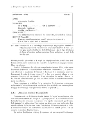2. Compilation s´epar´ee et code translatable 449
Mathematical Library cos(3M)
NAME
cos - cosine function
SYNOPSIS
cc [ flag ... ] file ... -lm [ library ... ]
include math.h
double cos(double x) ;
DESCRIPTION
The cos() function computes the cosine of x, measured in radians.
RETURN VALUES
Upon successful completion, cos() returns the cosine of x.
If x is NaN or +Inf, NaN is returned.
Fig. 18.6 – Fonction cos de la biblioth`eque math´ematique. Le paragraphe SYNOPSYS
indique successivement : la commande compilation et ´edition de liens `a uti-
liser pour sp´eciﬁer l’utilisation de la biblioth`eque −lm ; la ligne d’inclusion
du ﬁchier d’interface, `a placer dans tout ﬁchier utilisateur ; le proﬁl de la
fonction cos.
ﬁchiers produits par l’outil α. Il s’agit de langage machine, c’est-`a-dire d’un
format obtenu apr`es traduction des ´etiquettes ou symboles du langage d’assem-
blage en adresses.
Le choix de la nature des informations pr´esentes dans un ﬁchier objet trans-
latable est le r´esultat d’un compromis entre deux contraintes : 1) la phase α
doit eﬀectuer le maximum de travail, et la phase β le minimum, pour que
l’argument de gain de temps tienne ; 2) si l’on veut pouvoir placer le pro-
gramme n’importe o`u en m´emoire, il est impossible de r´ealiser, dans α, la
totalit´e des transformations qui vont du ﬁchier source au code binaire directe-
ment ex´ecutable.
Nous examinons le probl`eme de la traduction des ´etiquettes en adresses,
et la notion d’utilisation relative ou absolue d’un symbole, sur un exemple en
langage d’assemblage pour processeur sparc (Figure 18.7).
2.3.1 Utilisation relative d’un symbole
Consid´erons le cas de l’instruction ba debut. Il s’agit d’une utilisation rela-
tive du symbole debut (Cf. Chapitre 12, paragraphe 1.4.3). En ce qui concerne
la traduction des symboles en adresses, cela signiﬁe simplement que le sym-
bole debut n’est utilis´e, dans l’instruction ba debut, que pour s’abstraire d’un
calcul explicite de la distance entre l’instruction de branchement et sa cible.
L’assembleur compte les instructions et remplace ba debut par ba −4 (on
compte en nombre d’instructions).
La notion d’utilisation relative de symbole est une propri´et´e intrins`eque
 