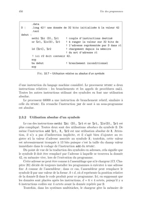 450 Vie des programmes
.data
D : .long 42 ! une donn´ee de 32 bits initialis´ee `a la valeur 42
.text
debut :
sethi %hi (D), %r1 ! couple d’instructions destin´e
or %r1, %lo(D), %r1 ! `a ranger la valeur sur 32 bits de
! l’adresse repr´esent´ee par D dans r1
ld [%r1], %r2 ! chargement depuis la m´emoire
! du mot d’adresse r1
! ici r2 doit contenir 42.
nop
ba debut ! branchement inconditionnel
nop
Fig. 18.7 – Utilisation relative ou absolue d’un symbole
d’une instruction du langage machine consid´er´e. Le processeur sparc a deux
instructions relatives : les branchements et les appels de proc´edures call.
Toutes les autres instructions utilisant des symboles en font une utilisation
absolue.
Le processeur 68000 a une instruction de branchement relatif, similaire `a
celle du sparc. En revanche l’instruction jsr de saut `a un sous-programme
est absolue.
2.3.2 Utilisation absolue d’un symbole
Le cas des instructions sethi %hi (D), %r1 et or %r1, %lo(D), %r1 est
plus compliqu´e. Toutes deux sont des utilisations absolues du symbole D. De
mˆeme l’instruction add %r1, X, %r2 est une utilisation absolue de X. Atten-
tion, il n’y a pas d’indirection implicite, et il s’agit bien d’ajouter au re-
gistre r1 la valeur d’adresse associ´ee au symbole X ; toutefois, cette valeur
est n´ecessairement tronqu´ee `a 13 bits puisque c’est la taille du champ valeur
imm´ediate dans le codage de l’instruction add du sparc.
Du point de vue de la traduction des symboles en adresses, cela signiﬁe que
le symbole D doit ˆetre remplac´e par l’adresse `a laquelle se trouvera la donn´ee
42, en m´emoire vive, lors de l’ex´ecution du programme.
Cette adresse ne peut ˆetre connue `a l’assemblage que si le chargeur (Cf. Cha-
pitre 20) d´ecide de toujours installer les programmes `a ex´ecuter `a une adresse
ﬁxe A connue de l’assembleur ; dans ce cas, l’assembleur peut remplacer le
symbole D par une valeur de la forme A+d, o`u d repr´esente la position relative
de la donn´ee D dans le code produit pour ce programme. Ici, en supposant que
les donn´ees sont plac´ees apr`es les instructions, d = 6 × 4 octets, puisqu’il y a
6 instructions cod´ees sur 4 octets avant la donn´ee rep´er´ee par D.
Toutefois, dans les syst`emes multitˆaches, le chargeur g`ere la m´emoire de
 