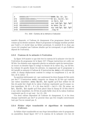 2. Compilation s´epar´ee et code translatable 451
A 0000001100 ? ? ? ? ? ? ? ? ? ? ? ? ? ? ? ? ? ? ? ? ? ?sethi %hi (D), %r1
A+4 1000001000010000011 ? ? ? ? ? ? ? ? ? ? ? ? ?or %r1, %lo(D), %r1
A+8 11000100000000000100000000000000 ld [%r1], %r2
A+12 10000000000000000000000000000000 nop (add %g0, %g0, %g0)
A+16 00010000101111111111111111111100 ba debut (ba -4)
A+20 10000000000000000000000000000000 nop (add %g0, %g0, %g0)
A+24 00000000000000000000000000101010 .long 42
Fig. 18.8 – Contenu de la m´emoire `a l’ex´ecution
mani`ere dispers´ee, et l’adresse de chargement d’un programme donn´e n’est
connue qu’au dernier moment. Dans le programme en langage machine produit
par l’outil α et stock´e dans un ﬁchier persistant, le symbole D n’a donc pas
encore ´et´e remplac´e par l’adresse absolue qui lui correspond, et qui d’ailleurs
d´epend de l’ex´ecution.
2.3.3 Contenu de la m´emoire `a l’ex´ecution
La ﬁgure 18.8 montre ce que doit ˆetre le contenu de la m´emoire vive lors de
l’ex´ecution du programme de la ﬁgure 18.7. Chaque instruction est cod´ee sur
32 bits. Les donn´ees sont suppos´ees plac´ees en m´emoire apr`es les instructions :
on trouve en derni`ere ligne le codage en binaire de la valeur 4210, sur 32 bits.
La colonne de gauche donne les adresses, en supposant que le programme a
´et´e install´e en m´emoire `a l’adresse A. L’instruction ba debut a ´et´e enti`erement
cod´ee, le champ d´eplacement contient le codage en compl´ement `a 2, sur 22
bits, de la valeur −4.
La question int´eressante est : que contiennent les deux champs de bits not´es
par des ? ? L’instruction sethi comporte un champ de 22 bits qui contient
une valeur imm´ediate. sethi %hi(D), %r1 signiﬁe qu’il faut utiliser les 22
bits de poids fort (high) de la valeur d’adresse repr´esent´ee par D comme va-
leur imm´ediate. Or D = A + 24, donc hi(D) = hi(A + 24). De mˆeme, or
%r1, %lo(D), %r1 signiﬁe qu’il faut placer dans le champ de 13 bits r´eserv´e
`a une valeur imm´ediate, les 10 bits de poids faible (low) de la valeur d’adresse
repr´esent´ee par D, ce qui vaut : lo (A + 24).
Ces deux valeurs d´ependent de l’adresse de chargement A, et les deux
champs repr´esent´es par des ? ne peuvent donc pas ˆetre remplis correctement
tant que l’on ne connaˆıt pas A.
2.3.4 Fichier objet translatable et algorithme de translation
d’adresses
Le ﬁchier objet translatable est une ´etape interm´ediaire entre le programme
en assembleur donn´e ﬁgure 18.7 et le contenu de la m´emoire vive lors de
 