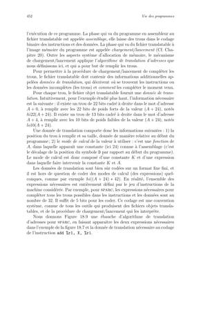 452 Vie des programmes
l’ex´ecution de ce programme. La phase qui va du programme en assembleur au
ﬁchier translatable est appel´ee assemblage, elle laisse des trous dans le codage
binaire des instructions et des donn´ees. La phase qui va du ﬁchier translatable `a
l’image m´emoire du programme est appel´ee chargement/lancement (Cf. Cha-
pitre 20). Outre les aspects syst`eme d’allocation de m´emoire, le m´ecanisme
de chargement/lancement applique l’algorithme de translation d’adresses que
nous d´eﬁnissons ici, et qui a pour but de remplir les trous.
Pour permettre `a la proc´edure de chargement/lancement de compl´eter les
trous, le ﬁchier translatable doit contenir des informations additionnelles ap-
pel´ees donn´ees de translation, qui d´ecrivent o`u se trouvent les instructions ou
les donn´ees incompl`etes (les trous) et comment les compl´eter le moment venu.
Pour chaque trou, le ﬁchier objet translatable fournit une donn´ee de trans-
lation. Intuitivement, pour l’exemple ´etudi´e plus haut, l’information n´ecessaire
est la suivante : il existe un trou de 22 bits cadr´e `a droite dans le mot d’adresse
A + 0, `a remplir avec les 22 bits de poids forts de la valeur (A + 24), not´es
hi22(A + 24). Il existe un trou de 13 bits cadr´e `a droite dans le mot d’adresse
A + 4, `a remplir avec les 10 bits de poids faibles de la valeur (A + 24), not´es
lo10(A + 24).
Une donn´ee de translation comporte donc les informations suivantes : 1) la
position du trou `a remplir et sa taille, donn´ee de mani`ere relative au d´ebut du
programme ; 2) le mode de calcul de la valeur `a utiliser : c’est une fonction de
A, dans laquelle apparaˆıt une constante (ici 24) connue `a l’assemblage (c’est
le d´ecalage de la position du symbole D par rapport au d´ebut du programme).
Le mode de calcul est donc compos´e d’une constante K et d’une expression
dans laquelle faire intervenir la constante K et A.
Les donn´ees de translation sont bien sˆur cod´ees sur un format ﬁxe ﬁni, et
il est hors de question de coder des modes de calcul (des expressions) quel-
conques, comme par exemple hi((A + 24) ∗ 42). En r´ealit´e, l’ensemble des
expressions n´ecessaires est enti`erement d´eﬁni par le jeu d’instructions de la
machine consid´er´ee. Par exemple, pour sparc, les expressions n´ecessaires pour
compl´eter tous les trous possibles dans les instructions et les donn´ees sont au
nombre de 32. Il suﬃt de 5 bits pour les coder. Ce codage est une convention
syst`eme, connue de tous les outils qui produisent des ﬁchiers objets transla-
tables, et de la proc´edure de chargement/lancement qui les interpr`ete.
Nous donnons Figure 18.9 une ´ebauche d’algorithme de translation
d’adresses pour sparc, en faisant apparaˆıtre les deux expressions n´ecessaires
dans l’exemple de la ﬁgure 18.7 et la donn´ee de translation n´ecessaire au codage
de l’instruction add %r1, X, %r1.
 