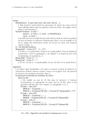2. Compilation s´epar´ee et code translatable 453
lexique
ModeDeCalcul : le type (reloc hi22, reloc lo10, reloc13, ...)
{ Type ´enum´er´e repr´esentant les expressions de calcul. Les noms sont les
noms eﬀectifs utilis´es dans les syst`emes `a base de sparc. En anglais, trans-
lation se dit relocation }
Donn´eeTranslation : le type 
position : un entier ≥ 0, mode : un ModeDeCalcul,
const : un entier 
{ La taille du trou est implicitement cod´ee dans le mode de calcul ; la position
du trou est donn´ee en adresses d’instructions (donc c’est un multiple de 4)
car le codage des instructions sparc est tel que les trous sont toujours
cadr´es `a droite. }
D : une Donn´eeTranslation
Masque22pF : l’entier ((222 − 1) × 210)
{ 22 bits `a 1 en poids Forts, 10 bits `a 0 en poids faibles. Pour les d´etails de
construction, revoir le paragraphe 4. du chapitre 3, `a propos du lien entre
l’arithm´etique et les bool´eens. }
Masque10pf : l’entier 210 − 1
Masque13pf : l’entier 213 − 1
{ 10 (ou 13) bits `a 1 en poids faibles, 22 (ou 19) bits `a 0 en poids Forts }
algorithme
{ Le ﬁchier objet translatable a ´et´e copi´e en m´emoire `a partir de l’adresse A,
instructions d’abord, donn´ees ensuite, comme sur la ﬁgure 18.8. On parcourt
les donn´ees de translation du ﬁchier objet. }
D parcourant les donn´ees de translation du ﬁchier :
selon D.mode :
{ On modiﬁe un mot de 32 bits dans la m´emoire, `a l’adresse
A+D.position, en superposant un autre mot de 32 bits, grˆace `a une
op´eration OR bit `a bit. Voir chapitre 12, paragraphe 1.4.1 }
D.mode = reloc hi22 :
MEM [A + D.position] ←− 4
MEM [A + D.position] OR (((A + D.const) ET Masque22pF) / 210)
D.mode = reloc lo10 :
MEM [A + D.position] ←− 4
MEM[A + D.position] OR ((A + D.const) ET Masque10pf)
D.mode = reloc 13 :
MEM [A + D.position] ←− 4
MEM [A + D.position] OR ((A + D.const) ET Masque13pf
....
Fig. 18.9 – Algorithme de translation d’adresses pour sparc.
 