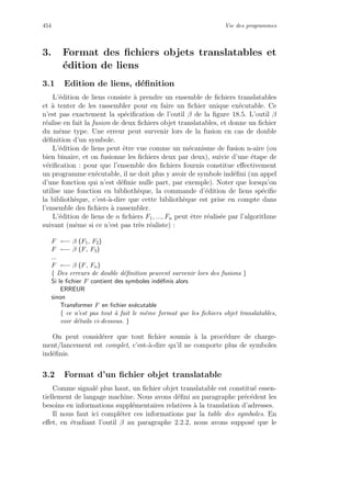454 Vie des programmes
3. Format des ﬁchiers objets translatables et
´edition de liens
3.1 Edition de liens, d´eﬁnition
L’´edition de liens consiste `a prendre un ensemble de ﬁchiers translatables
et `a tenter de les rassembler pour en faire un ﬁchier unique ex´ecutable. Ce
n’est pas exactement la sp´eciﬁcation de l’outil β de la ﬁgure 18.5. L’outil β
r´ealise en fait la fusion de deux ﬁchiers objet translatables, et donne un ﬁchier
du mˆeme type. Une erreur peut survenir lors de la fusion en cas de double
d´eﬁnition d’un symbole.
L’´edition de liens peut ˆetre vue comme un m´ecanisme de fusion n-aire (ou
bien binaire, et on fusionne les ﬁchiers deux par deux), suivie d’une ´etape de
v´eriﬁcation : pour que l’ensemble des ﬁchiers fournis constitue eﬀectivement
un programme ex´ecutable, il ne doit plus y avoir de symbole ind´eﬁni (un appel
d’une fonction qui n’est d´eﬁnie nulle part, par exemple). Noter que lorsqu’on
utilise une fonction en biblioth`eque, la commande d’´edition de liens sp´eciﬁe
la biblioth`eque, c’est-`a-dire que cette biblioth`eque est prise en compte dans
l’ensemble des ﬁchiers `a rassembler.
L’´edition de liens de n ﬁchiers F1, ..., Fn peut ˆetre r´ealis´ee par l’algorithme
suivant (mˆeme si ce n’est pas tr`es r´ealiste) :
F ←− β (F1, F2)
F ←− β (F, F3)
...
F ←− β (F, Fn)
{ Des erreurs de double d´eﬁnition peuvent survenir lors des fusions }
Si le ﬁchier F contient des symboles ind´eﬁnis alors
ERREUR
sinon
Transformer F en ﬁchier ex´ecutable
{ ce n’est pas tout `a fait le mˆeme format que les ﬁchiers objet translatables,
voir d´etails ci-dessous. }
On peut consid´erer que tout ﬁchier soumis `a la proc´edure de charge-
ment/lancement est complet, c’est-`a-dire qu’il ne comporte plus de symboles
ind´eﬁnis.
3.2 Format d’un ﬁchier objet translatable
Comme signal´e plus haut, un ﬁchier objet translatable est constitu´e essen-
tiellement de langage machine. Nous avons d´eﬁni au paragraphe pr´ec´edent les
besoins en informations suppl´ementaires relatives `a la translation d’adresses.
Il nous faut ici compl´eter ces informations par la table des symboles. En
eﬀet, en ´etudiant l’outil β au paragraphe 2.2.2, nous avons suppos´e que le
 