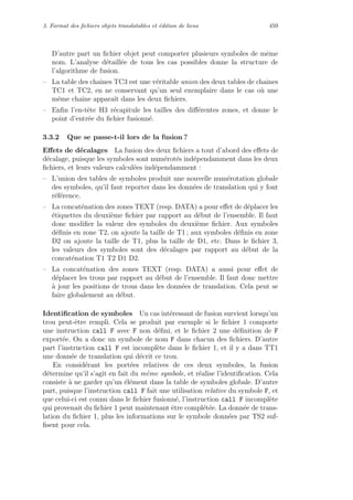 3. Format des ﬁchiers objets translatables et ´edition de liens 459
D’autre part un ﬁchier objet peut comporter plusieurs symboles de mˆeme
nom. L’analyse d´etaill´ee de tous les cas possibles donne la structure de
l’algorithme de fusion.
– La table des chaˆınes TC3 est une v´eritable union des deux tables de chaˆınes
TC1 et TC2, en ne conservant qu’un seul exemplaire dans le cas o`u une
mˆeme chaˆıne apparaˆıt dans les deux ﬁchiers.
– Enﬁn l’en-tˆete H3 r´ecapitule les tailles des diﬀ´erentes zones, et donne le
point d’entr´ee du ﬁchier fusionn´e.
3.3.2 Que se passe-t-il lors de la fusion ?
Eﬀets de d´ecalages La fusion des deux ﬁchiers a tout d’abord des eﬀets de
d´ecalage, puisque les symboles sont num´erot´es ind´ependamment dans les deux
ﬁchiers, et leurs valeurs calcul´ees ind´ependamment :
– L’union des tables de symboles produit une nouvelle num´erotation globale
des symboles, qu’il faut reporter dans les donn´ees de translation qui y font
r´ef´erence.
– La concat´enation des zones TEXT (resp. DATA) a pour eﬀet de d´eplacer les
´etiquettes du deuxi`eme ﬁchier par rapport au d´ebut de l’ensemble. Il faut
donc modiﬁer la valeur des symboles du deuxi`eme ﬁchier. Aux symboles
d´eﬁnis en zone T2, on ajoute la taille de T1 ; aux symboles d´eﬁnis en zone
D2 on ajoute la taille de T1, plus la taille de D1, etc. Dans le ﬁchier 3,
les valeurs des symboles sont des d´ecalages par rapport au d´ebut de la
concat´enation T1 T2 D1 D2.
– La concat´enation des zones TEXT (resp. DATA) a aussi pour eﬀet de
d´eplacer les trous par rapport au d´ebut de l’ensemble. Il faut donc mettre
`a jour les positions de trous dans les donn´ees de translation. Cela peut se
faire globalement au d´ebut.
Identiﬁcation de symboles Un cas int´eressant de fusion survient lorsqu’un
trou peut-ˆetre rempli. Cela se produit par exemple si le ﬁchier 1 comporte
une instruction call F avec F non d´eﬁni, et le ﬁchier 2 une d´eﬁnition de F
export´ee. On a donc un symbole de nom F dans chacun des ﬁchiers. D’autre
part l’instruction call F est incompl`ete dans le ﬁchier 1, et il y a dans TT1
une donn´ee de translation qui d´ecrit ce trou.
En consid´erant les port´ees relatives de ces deux symboles, la fusion
d´etermine qu’il s’agit en fait du mˆeme symbole, et r´ealise l’identiﬁcation. Cela
consiste `a ne garder qu’un ´el´ement dans la table de symboles globale. D’autre
part, puisque l’instruction call F fait une utilisation relative du symbole F, et
que celui-ci est connu dans le ﬁchier fusionn´e, l’instruction call F incompl`ete
qui provenait du ﬁchier 1 peut maintenant ˆetre compl´et´ee. La donn´ee de trans-
lation du ﬁchier 1, plus les informations sur le symbole donn´ees par TS2 suf-
ﬁsent pour cela.
 