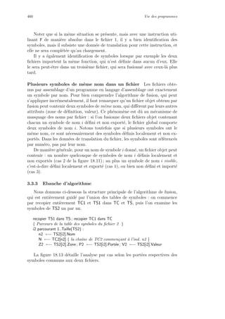 460 Vie des programmes
Noter que si la mˆeme situation se pr´esente, mais avec une instruction uti-
lisant F de mani`ere absolue dans le ﬁchier 1, il y a bien identiﬁcation des
symboles, mais il subsiste une donn´ee de translation pour cette instruction, et
elle ne sera compl´et´ee qu’au chargement.
Il y a ´egalement identiﬁcation de symboles lorsque par exemple les deux
ﬁchiers importent la mˆeme fonction, qui n’est d´eﬁnie dans aucun d’eux. Elle
le sera peut-ˆetre dans un troisi`eme ﬁchier, qui sera fusionn´e avec ceux-l`a plus
tard.
Plusieurs symboles de mˆeme nom dans un ﬁchier Les ﬁchiers obte-
nus par assemblage d’un programme en langage d’assemblage ont exactement
un symbole par nom. Pour bien comprendre l’algorithme de fusion, qui peut
s’appliquer incr´ementalement, il faut remarquer qu’un ﬁchier objet obtenu par
fusion peut contenir deux symboles de mˆeme nom, qui diﬀ`erent par leurs autres
attributs (zone de d´eﬁnition, valeur). Ce ph´enom`ene est dˆu au m´ecanisme de
masquage des noms par ﬁchier : si l’on fusionne deux ﬁchiers objet contenant
chacun un symbole de nom i d´eﬁni et non export´e, le ﬁchier global comporte
deux symboles de nom i. Notons toutefois que si plusieurs symboles ont le
mˆeme nom, ce sont n´ecessairement des symboles d´eﬁnis localement et non ex-
port´es. Dans les donn´ees de translation du ﬁchier, les symboles sont r´ef´erenc´es
par num´ero, pas par leur nom.
De mani`ere g´en´erale, pour un nom de symbole i donn´e, un ﬁchier objet peut
contenir : un nombre quelconque de symboles de nom i d´eﬁnis localement et
non export´es (cas 2 de la ﬁgure 18.11) ; au plus un symbole de nom i visible,
c’est-`a-dire d´eﬁni localement et export´e (cas 1), ou bien non d´eﬁni et import´e
(cas 3).
3.3.3 Ebauche d’algorithme
Nous donnons ci-dessous la structure principale de l’algorithme de fusion,
qui est enti`erement guid´e par l’union des tables de symboles : on commence
par recopier enti`erement TC1 et TS1 dans TC et TS, puis l’on examine les
symboles de TS2 un par un.
recopier TS1 dans TS ; recopier TC1 dans TC
{ Parcours de la table des symboles du ﬁchier 2 }
i2 parcourant 1..Taille(TS2) :
n2 ←− TS2[i2].Nom
N ←− TC2[n2] { la chaˆıne de TC2 commen¸cant `a l’ind. n2 }
Z2 ←− TS2[i2].Zone ; P2 ←− TS2[i2].Port´ee ; V2 ←− TS2[i2].Valeur
La ﬁgure 18.13 d´etaille l’analyse par cas selon les port´ees respectives des
symboles communs aux deux ﬁchiers.
 