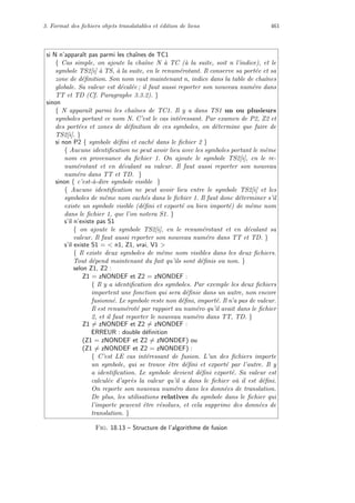 3. Format des ﬁchiers objets translatables et ´edition de liens 461
si N n’apparaˆıt pas parmi les chaˆınes de TC1
{ Cas simple, on ajoute la chaˆıne N `a TC (`a la suite, soit n l’indice), et le
symbole TS2[i] `a TS, `a la suite, en le renum´erotant. Il conserve sa port´ee et sa
zone de d´eﬁnition. Son nom vaut maintenant n, indice dans la table de chaˆınes
globale. Sa valeur est d´ecal´ee ; il faut aussi reporter son nouveau num´ero dans
TT et TD (Cf. Paragraphe 3.3.2). }
sinon
{ N apparaˆıt parmi les chaˆınes de TC1. Il y a dans TS1 un ou plusieurs
symboles portant ce nom N. C’est le cas int´eressant. Par examen de P2, Z2 et
des port´ees et zones de d´eﬁnition de ces symboles, on d´etermine que faire de
TS2[i]. }
si non P2 { symbole d´eﬁni et cach´e dans le ﬁchier 2 }
{ Aucune identiﬁcation ne peut avoir lieu avec les symboles portant le mˆeme
nom en provenance du ﬁchier 1. On ajoute le symbole TS2[i], en le re-
num´erotant et en d´ecalant sa valeur. Il faut aussi reporter son nouveau
num´ero dans TT et TD. }
sinon { c’est-`a-dire symbole visible }
{ Aucune identiﬁcation ne peut avoir lieu entre le symbole TS2[i] et les
symboles de mˆeme nom cach´es dans le ﬁchier 1. Il faut donc d´eterminer s’il
existe un symbole visible (d´eﬁni et export´e ou bien import´e) de mˆeme nom
dans le ﬁchier 1, que l’on notera S1. }
s’il n’existe pas S1
{ on ajoute le symbole TS2[i], en le renum´erotant et en d´ecalant sa
valeur. Il faut aussi reporter son nouveau num´ero dans TT et TD. }
s’il existe S1 =  n1, Z1, vrai, V1 
{ Il existe deux symboles de mˆeme nom visibles dans les deux ﬁchiers.
Tout d´epend maintenant du fait qu’ils sont d´eﬁnis ou non. }
selon Z1, Z2 :
Z1 = zNONDEF et Z2 = zNONDEF :
{ Il y a identiﬁcation des symboles. Par exemple les deux ﬁchiers
importent une fonction qui sera d´eﬁnie dans un autre, non encore
fusionn´e. Le symbole reste non d´eﬁni, import´e. Il n’a pas de valeur.
Il est renum´erot´e par rapport au num´ero qu’il avait dans le ﬁchier
2, et il faut reporter le nouveau num´ero dans TT, TD. }
Z1 = zNONDEF et Z2 = zNONDEF :
ERREUR : double d´eﬁnition
(Z1 = zNONDEF et Z2 = zNONDEF) ou
(Z1 = zNONDEF et Z2 = zNONDEF) :
{ C’est LE cas int´eressant de fusion. L’un des ﬁchiers importe
un symbole, qui se trouve ˆetre d´eﬁni et export´e par l’autre. Il y
a identiﬁcation. Le symbole devient d´eﬁni export´e. Sa valeur est
calcul´ee d’apr`es la valeur qu’il a dans le ﬁchier o`u il est d´eﬁni.
On reporte son nouveau num´ero dans les donn´ees de translation.
De plus, les utilisations relatives du symbole dans le ﬁchier qui
l’importe peuvent ˆetre r´esolues, et cela supprime des donn´ees de
translation. }
Fig. 18.13 – Structure de l’algorithme de fusion
 