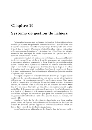 Chapitre 19
Syst`eme de gestion de ﬁchiers
Dans ce chapitre nous nous int´eressons au probl`eme de la gestion des infor-
mations qui doivent ˆetre plac´ees en m´emoire secondaire. Nous avons vu dans
le chapitre 16 comment connecter un p´eriph´erique d’entr´ee/sortie `a un ordina-
teur, et dans le chapitre 17 comment r´ealiser l’interface entre ce p´eriph´erique
et les programmes du syst`eme d’exploitation. Les p´eriph´eriques de m´emoire
secondaire sont les disques, les bandes magn´etiques, etc., que l’on peut lire et
´ecrire un nombre “inﬁni” de fois.
La m´emoire secondaire est utilis´ee pour le stockage de donn´ees dont la dur´ee
de vie doit ˆetre sup´erieure `a la dur´ee de vie des programmes qui les manipulent,
et mˆeme ´eventuellement sup´erieure `a la dur´ee de vie du syst`eme informatique
qui les a stock´ees. Dans le premier cas on trouve par exemple les ﬁchiers source,
objet et ex´ecutable d’un programme de l’utilisateur (voir chapitre 18). Dans
le deuxi`eme cas il peut s’agir des ﬁchiers d’une base de donn´ees, qui doivent
ˆetre conserv´es et transmis d’un environnement informatique (machine, syst`eme
d’exploitation) `a un autre.
Mise `a part l’exigence sur leur dur´ee de vie, les donn´ees que l’on peut vouloir
stocker sur des supports permanents ne sont pas de nature intrins`equement
diﬀ´erente de celle des donn´ees manipul´ees par les programmes. Nous avons
´etudi´e au chapitre 4 un petit langage de description des structures de donn´ees
usuelles, et comment coder et installer dans les ´el´ements du tableau MEM
tout type de donn´ee structur´ee. Les ´el´ements du tableau repr´esentent les plus
petits blocs de la m´emoire accessibles par le processeur (en g´en´eral des octets,
voir chapitre 15). Les supports de m´emoire secondaire imposent ´egalement des
contraintes physiques sur la taille du plus petit bloc accessible (d’un ordre
de grandeur diﬀ´erent toutefois : 256 octets pour un disque par exemple, voir
chapitre 17).
L’analogie s’arrˆete l`a. En eﬀet, abstraire la m´emoire vive d’une machine
par un tableau est l´egitime, puisque la m´emoire vive oﬀre l’acc`es direct par une
adresse. En revanche certains supports de m´emoire secondaire n’oﬀrent pas
l’acc`es direct : c’est le cas des bandes magn´etiques.
Lorsqu’on s’int´eresse `a l’installation des donn´ees dans les blocs accessibles
 