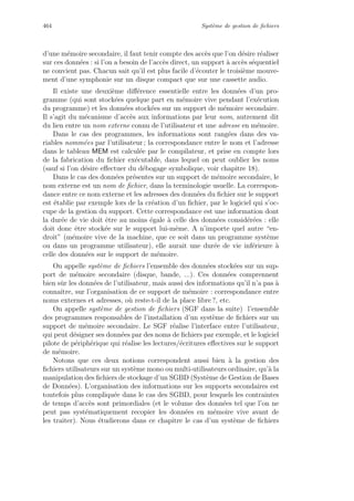 464 Syst`eme de gestion de ﬁchiers
d’une m´emoire secondaire, il faut tenir compte des acc`es que l’on d´esire r´ealiser
sur ces donn´ees : si l’on a besoin de l’acc`es direct, un support `a acc`es s´equentiel
ne convient pas. Chacun sait qu’il est plus facile d’´ecouter le troisi`eme mouve-
ment d’une symphonie sur un disque compact que sur une cassette audio.
Il existe une deuxi`eme diﬀ´erence essentielle entre les donn´ees d’un pro-
gramme (qui sont stock´ees quelque part en m´emoire vive pendant l’ex´ecution
du programme) et les donn´ees stock´ees sur un support de m´emoire secondaire.
Il s’agit du m´ecanisme d’acc`es aux informations par leur nom, autrement dit
du lien entre un nom externe connu de l’utilisateur et une adresse en m´emoire.
Dans le cas des programmes, les informations sont rang´ees dans des va-
riables nomm´ees par l’utilisateur ; la correspondance entre le nom et l’adresse
dans le tableau MEM est calcul´ee par le compilateur, et prise en compte lors
de la fabrication du ﬁchier ex´ecutable, dans lequel on peut oublier les noms
(sauf si l’on d´esire eﬀectuer du d´ebogage symbolique, voir chapitre 18).
Dans le cas des donn´ees pr´esentes sur un support de m´emoire secondaire, le
nom externe est un nom de ﬁchier, dans la terminologie usuelle. La correspon-
dance entre ce nom externe et les adresses des donn´ees du ﬁchier sur le support
est ´etablie par exemple lors de la cr´eation d’un ﬁchier, par le logiciel qui s’oc-
cupe de la gestion du support. Cette correspondance est une information dont
la dur´ee de vie doit ˆetre au moins ´egale `a celle des donn´ees consid´er´ees : elle
doit donc ˆetre stock´ee sur le support lui-mˆeme. A n’importe quel autre “en-
droit” (m´emoire vive de la machine, que ce soit dans un programme syst`eme
ou dans un programme utilisateur), elle aurait une dur´ee de vie inf´erieure `a
celle des donn´ees sur le support de m´emoire.
On appelle syst`eme de ﬁchiers l’ensemble des donn´ees stock´ees sur un sup-
port de m´emoire secondaire (disque, bande, ...). Ces donn´ees comprennent
bien sˆur les donn´ees de l’utilisateur, mais aussi des informations qu’il n’a pas `a
connaˆıtre, sur l’organisation de ce support de m´emoire : correspondance entre
noms externes et adresses, o`u reste-t-il de la place libre ?, etc.
On appelle syst`eme de gestion de ﬁchiers (SGF dans la suite) l’ensemble
des programmes responsables de l’installation d’un syst`eme de ﬁchiers sur un
support de m´emoire secondaire. Le SGF r´ealise l’interface entre l’utilisateur,
qui peut d´esigner ses donn´ees par des noms de ﬁchiers par exemple, et le logiciel
pilote de p´eriph´erique qui r´ealise les lectures/´ecritures eﬀectives sur le support
de m´emoire.
Notons que ces deux notions correspondent aussi bien `a la gestion des
ﬁchiers utilisateurs sur un syst`eme mono ou multi-utilisateurs ordinaire, qu’`a la
manipulation des ﬁchiers de stockage d’un SGBD (Syst`eme de Gestion de Bases
de Donn´ees). L’organisation des informations sur les supports secondaires est
toutefois plus compliqu´ee dans le cas des SGBD, pour lesquels les contraintes
de temps d’acc`es sont primordiales (et le volume des donn´ees tel que l’on ne
peut pas syst´ematiquement recopier les donn´ees en m´emoire vive avant de
les traiter). Nous ´etudierons dans ce chapitre le cas d’un syst`eme de ﬁchiers
 