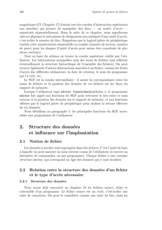 466 Syst`eme de gestion de ﬁchiers
magn´etique (Cf. Chapitre 17) fournit vers les couches d’abstraction sup´erieures
une interface qui permet de manipuler des blocs — ou unit´es d’acc`es —
num´erot´es s´equentiellement. Dans la suite de ce chapitre, nous appellerons
adresse physique le m´ecanisme de d´esignation non ambigu¨e d’une unit´e d’acc`es,
c’est-`a-dire le num´ero de bloc. Rappelons que le logiciel pilote de p´eriph´erique
traduit cette num´erotation s´equentielle en couples (num´ero de secteur, num´ero
de piste) pour les disques (l’unit´e d’acc`es peut mˆeme ˆetre constitu´ee de plu-
sieurs secteurs).
Tout en haut du sch´ema on trouve la couche sup´erieure visible par l’uti-
lisateur. Les informations manipul´ees sont des noms de ﬁchiers (qui reﬂ`etent
´eventuellement la structure hi´erarchique de l’ensemble des ﬁchiers). On peut
trouver ´egalement d’autres informations associ´ees `a un ﬁchier, comme les droits
d’acc`es des diﬀ´erents utilisateurs, la date de cr´eation, le nom du programme
qui l’a cr´e´e, etc.
Le SGF est la couche interm´ediaire : il assure la correspondance entre les
noms de ﬁchiers et la position des donn´ees de ces ﬁchiers sur les blocs du
support de m´emoire.
Lorsque l’utilisateur tape editer /users/machin/toto.c, le programme
editer fait appel aux fonctions du SGF pour retrouver le lien entre ce nom
externe et la position des donn´ees sur le support de m´emoire, et aux fonctions
oﬀertes par le logiciel pilote de p´eriph´erique pour r´ealiser la lecture eﬀective
de ces donn´ees.
Nous d´etaillons au paragraphe 5. les principales fonctions du SGF acces-
sibles aux programmes de l’utilisateur.
2. Structure des donn´ees
et inﬂuence sur l’implantation
2.1 Notion de ﬁchier
Les donn´ees `a stocker sont regroup´ees dans des ﬁchiers. C’est l’unit´e de base
`a laquelle on peut associer un nom externe connu de l’utilisateur (`a travers un
interpr`ete de commandes, ou par programme). Chaque ﬁchier a une certaine
structure interne, qui correspond au type des donn´ees qui y sont stock´ees.
2.2 Relation entre la structure des donn´ees d’un ﬁchier
et le type d’acc`es n´ecessaire
2.2.1 Structure des donn´ees
Nous avons d´ej`a rencontr´e au chapitre 18 les ﬁchiers source, objet et
ex´ecutable d’un programme. Le ﬁchier source est un texte, c’est-`a-dire une
suite de caract`eres. On peut le consid´erer comme une suite de bits, mais les
 