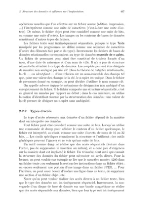 2. Structure des donn´ees et inﬂuence sur l’implantation 467
op´erations usuelles que l’on eﬀectue sur un ﬁchier source (´edition, impression,
...) l’interpr`etent comme une suite de caract`eres (c’est-`a-dire une suite d’oc-
tets). De mˆeme, le ﬁchier objet peut ˆetre consid´er´e comme une suite de bits,
ou comme une suite d’octets. Les images ou les contenus de bases de donn´ees
constituent d’autres types de ﬁchiers.
Les ﬁchiers texte sont intrins`equement s´equentiels, puisque le type Texte
manipul´e par les programmes est d´eﬁni comme une s´equence de caract`eres
(l’ordre des ´el´ements fait partie du type). Inversement les ﬁchiers de bases de
donn´ees relationnelles correspondent au type de donn´ees ensemble de n-uplets.
Un ﬁchier de personnes peut ainsi ˆetre constitu´e de triplets form´es d’un
nom, d’une date de naissance et d’un nom de ville. Il n’y a pas de structure
s´equentielle attach´ee `a ce type de donn´ees. Les n-uplets peuvent ˆetre d´esign´es
de mani`ere non ambigu¨e par une cl´e. Dans la th´eorie de l’alg`ebre relationnelle,
la cl´e — ou identiﬁant — d’une relation est un sous-ensemble des champs tel
que, pour une valeur des champs de la cl´e, le n-uplet est unique. Dans le ﬁchier
de personnes donn´e en exemple, on peut d´ecider d’utiliser le nom comme cl´e.
On appelle adresse logique le m´ecanisme de d´esignation non ambigu¨e d’un
enregistrement du ﬁchier. Si le ﬁchier comporte une structure s´equentielle, c’est
en g´en´eral un num´ero par rapport au d´ebut ; dans le cas contraire, on utilise
la notion d’identiﬁant fournie par la structuration des donn´ees : une valeur de
la cl´e permet de d´esigner un n-uplet sans ambigu¨ıt´e.
2.2.2 Types d’acc`es
Le type d’acc`es n´ecessaire aux donn´ees d’un ﬁchier d´epend de la mani`ere
dont on interpr`ete ces donn´ees.
Tout ﬁchier peut ˆetre consid´er´e comme une suite de bits. Lorsqu’on utilise
une commande de dump pour aﬃcher le contenu d’un ﬁchier quelconque, le
ﬁchier est interpr´et´e, au choix, comme une suite d’octets, de mots de 16 ou 32
bits, ... Les outils sp´eciﬁques connaissent la structure et l’utilisent ; des outils
g´en´eriques peuvent l’ignorer et ne voir qu’une suite de bits.
Un outil comme dump ne r´ealise que des acc`es s´equentiels (lecture dans
l’ordre, pas de suppression ni insertion au milieu), et a donc peu d’exigences
sur la mani`ere dont est implant´e le ﬁchier. En revanche, tout outil qui connaˆıt
la structure des donn´ees du ﬁchier peut n´ecessiter un acc`es direct. Pour la
lecture, on peut vouloir par exemple ne lire que le caract`ere num´ero 4200 dans
un ﬁchier texte ; ou seulement la section des instructions dans un ﬁchier objet ;
ou encore seulement une portion d’une image dans un ﬁchier JPEG, ... Pour
l’´ecriture, on peut avoir besoin d’ins´erer une ligne dans un texte, de supprimer
une section d’un ﬁchier objet, etc.
Noter qu’on peut vouloir r´ealiser des acc`es directs `a un ﬁchier texte, bien
que le type des donn´ees soit intrins`equement s´equentiel. Inversement, la sau-
vegarde d’un disque de base de donn´ee sur une bande magn´etique ne r´ealise
que des acc`es s´equentiels aux donn´ees, bien que leur type soit intrins`equement
 